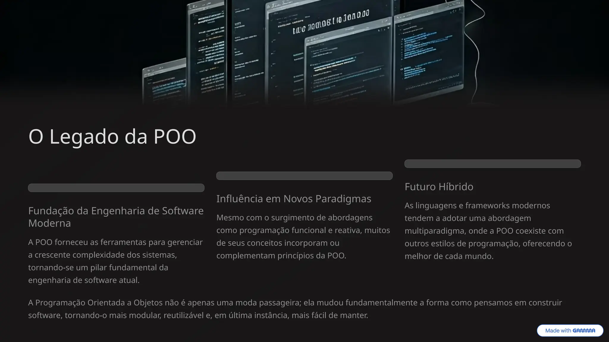 O Legado da POO
Fundação da Engenharia de Software
Moderna
A POO forneceu as ferramentas para gerenciar
a crescente complexidade dos sistemas,
tornando-se um pilar fundamental da
engenharia de software atual.
Influência em Novos Paradigmas
Mesmo com o surgimento de abordagens
como programação funcional e reativa, muitos
de seus conceitos incorporam ou
complementam princípios da POO.
Futuro Híbrido
As linguagens e frameworks modernos
tendem a adotar uma abordagem
multiparadigma, onde a POO coexiste com
outros estilos de programação, oferecendo o
melhor de cada mundo.
A Programação Orientada a Objetos não é apenas uma moda passageira; ela mudou fundamentalmente a forma como pensamos em construir
software, tornando-o mais modular, reutilizável e, em última instância, mais fácil de manter.
 