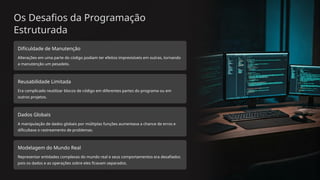 Os Desafios da Programação
Estruturada
Dificuldade de Manutenção
Alterações em uma parte do código podiam ter efeitos imprevisíveis em outras, tornando
a manutenção um pesadelo.
Reusabilidade Limitada
Era complicado reutilizar blocos de código em diferentes partes do programa ou em
outros projetos.
Dados Globais
A manipulação de dados globais por múltiplas funções aumentava a chance de erros e
dificultava o rastreamento de problemas.
Modelagem do Mundo Real
Representar entidades complexas do mundo real e seus comportamentos era desafiador,
pois os dados e as operações sobre eles ficavam separados.
 