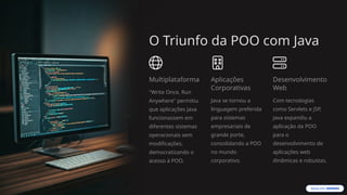 O Triunfo da POO com Java
Multiplataforma
"Write Once, Run
Anywhere" permitiu
que aplicações Java
funcionassem em
diferentes sistemas
operacionais sem
modificações,
democratizando o
acesso à POO.
Aplicações
Corporativas
Java se tornou a
linguagem preferida
para sistemas
empresariais de
grande porte,
consolidando a POO
no mundo
corporativo.
Desenvolvimento
Web
Com tecnologias
como Servlets e JSP,
Java expandiu a
aplicação da POO
para o
desenvolvimento de
aplicações web
dinâmicas e robustas.
 