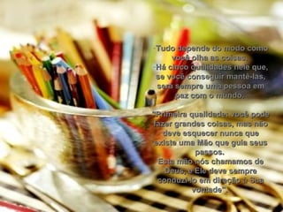 Tudo depende do modo como você olha as coisas.  Há cinco qualidades nele que, se você conseguir mantê-las, será sempre uma pessoa em paz com o mundo.  "Primeira qualidade: você pode fazer grandes coisas, mas não deve esquecer nunca que existe uma Mão que guia seus passos.  Esta mão nós chamamos de Deus, e Ele deve sempre conduzi-lo em direção à Sua vontade".  
