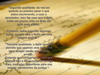 "Segunda qualidade: de vez em quando eu preciso parar o que estou escrevendo, e usar o apontador. Isso faz com que o lápis sofra um pouco, mas no final, ele está mais afiado.  Portanto, saiba suportar algumas dores, porque elas o farão ser uma pessoa melhor."  "Terceira qualidade: o lápis sempre permite que usemos uma borracha para apagar aquilo que estava errado.  Entenda que corrigir uma coisa que fizemos não é necessariamente algo mau, mas algo importante para nos manter no caminho da justiça ".  
