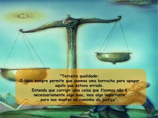 "Terceira qualidade:  O lápis sempre permite que usemos uma borracha para apagar  aquilo que estava errado.  Entenda que corrigir uma coisa que fizemos não é  necessariamente algo mau, mas algo importante  para nos manter no caminho da justiça".  