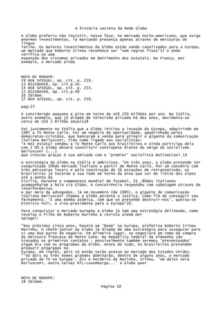 A história secreta da Rede Globo
A Globo preferiu não insistir, nessa fase, no mercado norte-americano, que exige
enormes investimentos, lá marcando presença apenas através de emissoras de
língua
latina. Os maiores investimentos da Globo estão sendo canalizados para a Europa,
um mercado que Roberto Irineu reconhece ser "sem regras fixas"17 e onde
verifica-se uma
expansão dos sistemas privados em detrimento dos estatais. Na França, por
exemplo, o mercado ainda

NOTA DE RODAPÉ:
29 DER SPIEGEL, op. cit. p. 259.
13 BIZINOVER, op. cit p.5O.
14 DER SPIEGEL, op. cit. p. 253.
15 BIZINOVER, op. cit.p.48
16 Ibidem.
17 DER SPIEGEL, op. cit. p. 259.
pag:23
é considerado pequeno e gira em torno de US$ 250 milhões por ano. Na Itália,
outro exemplo, que já dispõe de televisão privada há dez anos, movimenta-se
cerca de US$ 1 bilhão anuais18
Foi justamente na Itália que a Globo iniciou a invasão da Europa, adquirindo em
1985 a TV Monte Carlo. Foi um negócio de oportunidade, apadrinhado pelos
democratas-cristãos, que bancaram a venda para atingir o gigante da comunicação
italiana Berlusconi, tido como ligado aos socialistas:
"A RAI estatal vendeu a TV Monte Carlo aos brasileiros e ainda participa dela
com 1 0%.A Globo deverá constituir contrapeso diante do amigo do socialismo
Berlusconi (...)
que cresceu graças à sua amizade com o 'premier' socialista BetinoCraxi.19
A estratégia da Globo na Itália é ambiciosa. "Em três anos, a Globo pretende ter
conquistado 10%do mercado italiano a partir de Monte Carlo. Por um convênio com
três emissoras locais e pela construção de 36 estações de retransmissão, os
brasileiros já teceram a sua rede em torno da área que vai do limite dos Alpes
até a ponta da
Sicília. Durante o campeonato mundial de futebol, 21 ,8%dos italianos
acompanharam a bola via Globo. A concorrência respondeu com sabotagem através de
interferências
e por meio de advogados. Já em novembro (de 1985), o gigante de comunicação
italiana Berlusconi chamou a Globo perante a justiça, como fim de conseguir seu
fechamento. 'E uma bomba atômica, com que se pretende destruir-nos', queixa-se
Dionísio Poli, o vice-presidente para a Europa"20.
Para conquistar o mercado europeu a Globo já tem uma estratégia delineada, como
revelou o filho de Roberto Marinho à revista alemã Der
Spiegel:
"Nos próximos cinco anos, haverá um 'boom' na Europa, profetiza Roberto Irineu
Marinho. O chefe-júnior da Globo já dispõe de uma estratégia para assegurar para
si uma boa parte do negócio. Em primeiro lugar, se negociará em tomo da compra
da emissora francesa de Monte Cano. Na República Federal da Alemanha são
travados os primeiros contatos - possivelmente também seremos 'presenteados'
algum dia com os programas da Globo. Antes de tudo, os brasileiros pretendem
produzir programas na
Europa, em inglês, pois só então terão acesso ao mercado dos Estados Unidos.
"'Só dois ou três nomes grandes dominarão, dentro de alguns anos, o mercado
privado de TV na Europa', diz o herdeiro de Marinho, Irineu. 'Um deles será
Berlusconi, outro talvez RTL-Luxemburgo...' A Globo quer

NOTA DE RODAPÉ:
18 Ibidem.
Página 10

 