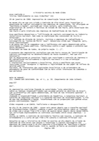 A história secreta da Rede Globo
essa comissão e
iniciou imediatamente os seus trabalhos" 111
20 de janeiro de 1966: Empresários de comunicação lançam manifesto
No mesmo dia em que era criada a Comissão de Alto Nível para investigar a
penetração de capital estrangeiro nas empresas de comunicação, foi divulgado um
"Manifesto à Nação", assinado por treze jornais, pelo Sindicato dos
Proprietários de Jornais e Revistas do Estado de São Paulo, pela Associação das
Emissoras de
São Paulo e pelo Sindicato das Empresas de Radiodifusão de São Paulo.
Esse manifesto denunciava a "infiltração de capitais estrangeiros na indústria
jornalística nacional, bem como na exploração das concessões de rá~1io e
televisão",
e a "entrega da direção de jornais, revistas e empresas de radiodifusão a
estrangeiros ou 'testas-de-ferro' seus". Denunciava ainda que "chegaram, pois,
estas contravenções
a um ponto que já se compadece com a indiferença até agora demonstrada pelas
autoridades e órgãos públicos, indiferença contra a qual opomos o protesto que
neste documento
formulamos em nome de todos, da própria nação. (...)".
O protesto dos empresários assinalava que não havia recusa da "participação de
capitais estrangeiros no desenvolvimento da nossa economia", mas que era
necessário
que se observassem os preceitos legais que restringem o controle da imprensa e
da radiodifusão exclusivamente a capitais nacionais e a sua orientação
administrativa
e intelectual exclusivamente a brasileiros. Dizia o manifesto que essas
restrições visam "assegurar à imprensa a legitimidade do seu papel de reflexo da
opinião pública
nacional, de intérpretes das aspirações brasileiras e de orientadora do
pensamento do povo de conformidade com os mais altos interesses da comunhão a
que pertence-

NOTA DE RODAPÉ:
111. CÂMARA DOS DEPUTADOS. Op. ei t., p. 10. (Depoimento de João Calmon).
pag:157
mos".
Os empresários concluíam fazendo às autoridades "urna advertência
sobre as imensas responsabilidades que assumem perante os destinos do Brasil,
com 5j~difereflça até agora demonstrada, em face de tão relevante questão". E
finalizavam
chamando à responsabilidade o presidente da República, o Congresso Nacional, o
Conselho de Segurança Nacional e o Conselho Nacional de Telecomunicações "a fim
de que não desamparem à Nação, inconformada com as proporções que ganham estas
graves contravenções legais".
Globo responde a um CONTEL ineficiente e desaparelhado
No dia 21 de janeiro de 1966 - quase seis meses depois que o Conselho Nacional
de Telecomunicações (CONTEL) começou a pedir esclarecimentos sobre as ligações
da Globo com o grupo Tíme-Life e mais de quatro meses depois deste mesmo CONTEL
ter solicitado expressamente os contratos assinados entre essas empresas - a
Globo
enviou ao CONTEL o Contrato de Assistência Técnica sem rasuras, o Contrato de
Arrendamento e a carta em que Time-Life cancela o Contrato Principal 112.
Ressalte-se que a iniciativa da Globo só ocorreu um dia depois da criação da
Comissão de Alto Nível que passou a investigar o capital estrangeiro nas
empresas de comunicação e no dia seguinte à divulgação do "Manifesto à Nação"
dos empresários de comunicação. Isto é, quando já havia um escândalo público
Página 100

 
