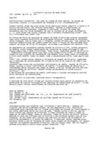 A história secreta da Rede Globo
116. CALMON. Op.cit.,p. 121.
pag:159
and Missionary Foundation. Tem sede na cidade de West Monroe, no Estado de
Louisiana, nosEUA, e o presidente da fundação é o Sr. AltonHoward"117.
Calmon revelou ainda que esse grupo norte-americano tentou adquirir a rádio e TV
Cultura de São Paulo, dos Diários Associados: "Quando as negociações já
estavam bastante adiantadas, chegamos à conclusão, através do exame dos
documentos que nos foram mandados, de que se tratava de um grupo estrangeiro
(...). Este grupo tem certas ligações com a Columbia Broadcast1ng Sitem - CBS.
II a informação que tenho" 118.
Os testas~de-ferro da operação de compra da Rede Piratininga estavam agrupados
numa certa Fundação Brasileira de Divulgação Cultural. Examinando os estatutos
dessa Fundação, com os nomes que a integram, Calmon afirmou que: "são pessoas de
recursos modestíssimos que jamais poderiam ficar a frente de uma entidade para
comprar um grupo de 28 ou 29 estações, um milhão e quinhentos mil dólares" 119.
No depoimento do comandante Eudides Quandt de Oliveira à CPI, Calmon perguntou
se 0CONTEL tinha tomado conhecimento da investida do grupo estrangeiro que
estava adquirindo a Rede Piratininga. "Como disse -reafirmou Quandt de Oliveira
- 0CONTELe5tà tratando desse caso aqui (caso Globo/Tilfle-Life). A Comissão de
Inquérito que trabalha em coordenação com 0CONTEL está vendo todos os problemas
e trará para 0CONTEL todos os dados, toda a documentação enfim, tudo aquilo que
ela
tiver" 120. Calmon então rebateu a afirmação de Quandt de Oliveira, lembrando
que a Comissão de Investigações foi criada no dia 20 de janeiro de 1966 e que
investigar
assuntos como esses são atribuições inalienáveis do CONTEL. Quandt de Oliveira,
então, atestou a total ineficiência do CONTEL: "A quantidade de denuncias e
informações dessa natureza que chega ao CONTEL é de tal volume que ele não tem
possibilidades de verificar. Quando recebe um documento ai então procura
verificar" 121
A declaração do presidente do CONTEL confirmava a invasão estrangeira sofrida
pelas emissoras de radiodifusão.
CONTEL confia na Comissão; Comissão mostra incompetência
A Comissão de Alto Nível criada por Castelo Branco para apurar as denúncias de
penetração de capital estrangeiro nas empresas de comunicação do Brasil - e que
deveria suprir muitas necessidades do Conselho Nacional de

NOTA DE RODAPÉ:
117. Ibidem. 2. 30
118. CÂMARA DOS DEPUTADOS, Op. cit., p. 14. (Depoimento de João Calmofl).
119. Ibidem,p. 15
120. Ibidem ,p122. (Depoimento de Euclides Quandt de Oliveira).
121.Ibidem,p. 22.
pag:160
Telecomunicações que recebiam suas limitações e deficiências - começou seu
trabalho com sérios problemas Calmon, em seu depoimento à CPI, mostrou-se
preocupado pela comissão não ter fixado prioridade em relação às investigações e
por estar ampliando muito seu raio de ação: "Mandou cartas e ofício, que eu
exibi diante das câmaras de televisão, a todas estações de rádio e todas as
agências de publicidade, todas as revistas, todos os jornais do Brasil inteiro,
pedindo as atas das eleições das Diretorias e dos balanços desde o ano de sua
fundação. Só nós temos dois jornais que têm mais um século de existência. O
Diário de Pernambuco e o Jornal do Comércio. A Comissão, então, pedindo esses
balanços desde o ano de fundação de todos esses órgãos de divulgação, vai apenas
realizar um trabalho puramente histórico, não vai apurar nada, não vai sugerir
nenhuma providência contra esses grupos suspeitos". 122
Página 102

 