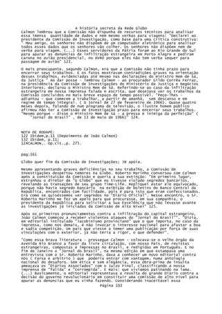 A história secreta da Rede Globo
Calmon lembrou que a Comissão não dispunha de recursos técnicos para analisar
essa imensa quantidade de dados e nem mesmo verbas para viagens: "Declarei ao
presidente da Comissão de Investigação, como base para uma crítica construtiva:
" Meu amigo, os senhores não dispõem de um computador eletrônico para analisar
todos esses dados que os senhores vão colher. Os senhores não dispõem nem de
verba para viagem. (...) Esses servidores da Pátria foram ao Rio Grande do Sul
para apurar as denúncias de infiltração estrangeira em Porto Alegre e pediram
carona no avião presidencial, no AVRO porque eles não tem verba sequer para
passagem de avião" 123.
O mais preocupante, segundo Calmon, era que a Comissão não tinha prazo para
encerrar seus trabalhos. E os fatos mostravam contradições graves na orientação
desses trabalhos, evidenciadas até mesmo nas declarações do ministro Mem de Sá,
da justiça " Ao dar posse - lembrou Calmon - ao procurador Gildo Corrêa Ferraz,
na presidência da Comissão de Investigações do Ministério da Justiça e Negócios
Interiores, declarou o Ministro Mem de Sá. Referindo-se ao caso da infiltração
estrangeira em nossa imprensa falada e escrita, que desejava ver os trabalhos da
Comissão concluídos no mais breve espaço de tempo possível. "Peço-lhes adiantou - que comecem a trabalhar, a partir de amanhã, sem descanso e em
regime de tempo integral. ( O jornal de 27 de fevereiro de 1966). Quase quatro
meses depois, falando de num programa de televisão, o ilustre homem público
afirmou não ter a Comissão de Investigação prazo para encerrar seus trabalhos.
"Mesmo porque - disse o Ministro Mem de Sá - a pressa é inimiga da perfeição" (
"Jornal do Brasil" , de 13 de maio de 1966)" 124.

NOTA DE RODAPÉ:
122 Ibídem,p.11 (Depoimento de João Calmon)
132 Ibídem, p.11;
124CALMON,. Op.cit.,p. 275.
pag:161
Globo quer fim da Comissão de Investigações; JB apóia.
Mesmo apresentando graves deficiências no seu trabalho, a Comissão de
Investigações despertou temores na Globo. Roberto Marinho conversou com Calmon
após a constituição da Comissão e queria a sua extinção: "Em primeiro lugar,
estranhou o diretor de "o Globo" que eu tivesse violado segredos bancários,
revelando as transações de seu grupo Time-Life. Repliquei estar ele equivocado,
porque não havia segredo bancário na exibição de boletins do Banco Central da
República, encontrados com facilidade, pois é para isto que eram confeccionados.
Era como se quiséssemos ver segredos no "Diário Oficial". Nesse encontro, o Sr.
Roberto Marinho me fez um apelo para que procurasse, em sua companhia, o
presidente da República para solicitar a Sua Excelência que não levasse avante
as investigações já iniciadas da Comissão de Alto Nível" 125.
Após os primeiros pronunciamentos contra a infiltração do capital estrangeiro,
João Calmon começou a receber violentos ataques do "Jornal do Brasil"". "Dizia,
em editorial intitulado "Jacobinismo provinciano" que o que importa, no caso da
imprensa, como nos demais, é não invocar o interesse nacional para afastar a boa
e sadia competição. Um país que viesse a temer uma publicação por força de suas
vinculações com o exterior, já não teria a rigor, o que defender".
"Como essa brava literatura - prossegue Calmon - colocava-se o velho órgão da
Avenida Rio Branco a favor da livre circulação, com nosso País, de revistas
estrangeiras, compostas e impressas no Brasil, e redigidas em Português. E no
fim de Janeiro o "Jornal do brasil", na mesma edição em que estampava uma
entrevista com o Sr. Roberto Marinho, dava a conhecer um novo editorial contra
nós ( Farsa e arbítrio ) que poderia entrar com vantagem, numa antologia
nacional do desaforo. Sem ética e sem elegância, essa obra-prima de insulta
ameaçava os "Diários Associados" com o Juízo Final, classificando a nossa
imprensa de "falida" e "corrompida". E mais: que vivíamos patinando na lama.
(...) Basicamente, o editorial representava a revolta do grande Diário contra a
decisão do governo revolucionário em constituir uma comissão de alto nível para
apurar as denúncias que eu vinha fazendo. Considerando inaceitável essa
Página 103

 