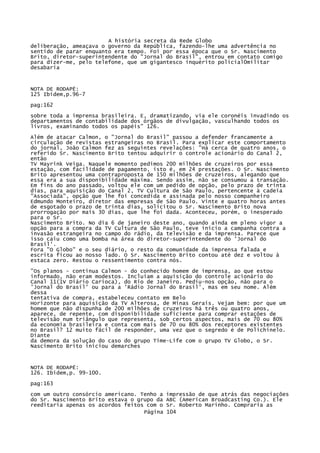 A história secreta da Rede Globo
deliberação, ameaçava o governo da República, fazendo-lhe uma advertência no
sentido de parar enquanto era tempo. Foi por essa época que o Sr. Nascimento
Brito, diretor-superintendente do "Jornal do Brasil", entrou em contato comigo
para dizer-me, pelo telefone, que um gigantesco inquérito policial0militar
desabaria

NOTA DE RODAPÉ:
125 Ibídem,p.96-7
pag:162
sobre toda a imprensa brasileira. E, dramatizando, via ele coronéis invadindo os
departamentos de contabilidade dos órgãos de divulgação, vasculhando todos os
livros, examinando todos os papéis" 126.
Além de atacar Calmon, o "Jornal do Brasil" passou a defender francamente a
circulação de revistas estrangeiras no Brasil. Para explicar este comportamento
do jornal, João Calmon fez as seguintes revelações: "Há cerca de quatro anos, o
referido Sr. Nascimento Brito tentou adquirir o controle acionário do Canal 2,
então
TV Mayrink Veiga. Naquele momento pedimos 200 milhões de cruzeiros por essa
estação, com facilidade de pagamento, isto é, em 24 prestações. O Sr. Nascimento
Brito apresentou uma contraproposta de 150 milhões de cruzeiros, alegando que
essa era a sua disponibilidade máxima. Sendo assim, não se consumou a transação.
Em fins do ano passado, voltou ele com um pedido de opção, pelo prazo de trinta
dias, para aquisição do Canal 2, TV Cultura de São Paulo, pertencente à cadeia
"Associada", opção que lhe foi concedida e assinada pelo nosso companheiro
Edmundo Monteiro, diretor das empresas de São Paulo. Vinte e quatro horas antes
de esgotado o prazo de trinta dias, solicitou o Sr. Nascimento Brito nova
prorrogação por mais 30 dias, que lhe foi dada. Aconteceu, porém, o inesperado
para o Sr.
Nascimento Brito. No dia 6 de janeiro deste ano, quando ainda em pleno vigor a
opção para a compra da TV Cultura de São Paulo, teve início a campanha contra a
invasão estrangeira no campo do rádio, da televisão e da imprensa. Parece que
isso caiu como uma bomba na área do diretor-superintendente do 'Jornal do
Brasil'.
Fora "O Globo" e o seu diário, o resto da comunidade da imprensa falada e
escrita ficou ao nosso lado. O Sr. Nascimento Brito contou até dez e voltou à
estaca zero. Restou o ressentimento contra nós.
"Os planos - continua Calmon - do conhecido homem de imprensa, ao que estou
informado, não eram modestos. Incluíam a aquisição do controle acionário do
Canal 11(1V Diário Carioca), do Rio de Janeiro. Pediu-nos opção, não para o
'Jornal do Brasil' ou para a 'Rádio Jornal do Brasil', mas em seu nome. Além
dessa
tentativa de compra, estabeleceu contato em Belo
Horizonte para aquisição da TV Alterosa, de Minas Gerais. Vejam bem: por que um
homem que não dispunha de 200 milhões de cruzeiros há três ou quatro anos,
aparece, de repente, com disponibilidade suficiente para comprar estações de
televisão num triângulo que representa, sob certos aspectos, mais de 70 ou 80%
da economia brasileira e conta com mais de 70 ou 80% dos receptores existentes
no Brasil? 12 muito fácil de responder, uma vez que o segredo é de Polichinelo.
Diante
da demora da solução do caso do grupo Time-Life com o grupo TV Globo, o Sr.
Nascimento Brito iniciou demarches

NOTA DE RODAPÉ:
126. Ibidem,p. 99-100.
pag:163
com um outro consórcio americano. Tenho a
do Sr. Nascimento Brito estava o grupo da
reeditaria apenas os acordos feitos com o
Página

impressão de que atrás das negociações
ABC (American Broadcasting Co.). Ele
Sr. Roberto Marinho. Compraria as
104

 