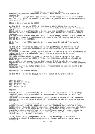 A história secreta da Rede Globo
estações com dinheiro americano e, depois, tudo seria ~~so1vido dentro do
esquema já
inaugurado pelo grupo Time-Life no Brasil. Creio estar explicando esse súbito
amor entre o 'Jornal do Brasil' e 'O Globo'. E justifica-se o seu ressentimento
para conosco"127.
Globo e JB desligam-se da ABERT
No dia 31 de janeiro de 1966, a TV Globo e a Rádio Globo desligaram-se
~8AssOciação Brasileira de Emissoras de Rádio e Televisão (ABERT). Na carta em
que a
Globo solicitou o desligamento a Calmon, que era presidente da ABERT, Roberto
Marinho afirmava: "acreditamos que assim V. Exa. ficará mais à vontade para a
campanha
que vem fazendo contra essa emissora" 128, Mais tarde, também a Rádio Jornal do
Brasil decidiu pedir o desligamento da ABERT,0 que foi revelado por Calmon no
dia 11 de março de 1966129.
11 de fevereiro de 1966: Associação Interamericana de Radiodifusão apoia
ABERT
No dia 10 de fevereiro de 1966,João Calmon participou em Montevidéu de um
Congresso da Associação Interamericana de Radiodifusão (AIR) e expôs aos
delegados
do Uruguai, Argentina, Chile, Peru e Venezuela aluta da Associação Brasileira de
Emissoras de Rádio e Televisão (ABERT) contra a penetração do capital
estrangeiro nas
empresas de comunicação do Brasil. "No dia 11 - lembra Calmon- a AIR, que
congrega as estações de rádio e TV das três Américas, aplaudiu a atuação da
ABERT e de
seu presidente. Na mesma oportunidade, o Brasil foi escolhido para sede do
organismo regional sul do Continente, cabendo-me a presidência. A nossa campanha
alcançou,
portanto, o apoio da maior organização interamericana no campo do rádio e da
televisão" 130
Reclamatória de Rubens Amaral
No dia 22 de janeiro de 1966,0 ex-diretor-geral da TV Globo, Rubens

NOTA
12?.
128.
129.
130.

DE RODAPÉ:
Ibidem ,p. 101-2.
Ibidem,p. 64.
Ibidem ,p. 97.
Ibidern,p. 84.

pag:164
Amaral, demitido em dezembro de 1965, entrou com uma reclamatória na Justiça
reivindicando direitos trabalhistas decorrentes de "demissão indireta". Na
reclamatória,
conforme já referimos anteriormente, Amarai acusou a Joseph Wailach, assessor
técnico de Time-Life junto à Globo, de ingerências na administração da empresa
brasileira.
A reclamatôria de Rubens Amaral teve grande repercussão, pois comprovava a
inconstitucionalidade da "assessoria técnica" prestada por Time-Life à Globo.
Evidentemente, Roberto Marinho não perdeu tempo para buscar um acordo com Rubens
Amaral. E no dia 10 de março de 1966, Rubens Amaral voltou atrás e acabou
enviando a Roberto Marinho uma carta neutralizando suas afirmações feitas na
Justiça do Trabalho. O próprio Roberto Marinho, em seu depoimento à CPI
Globo/Time-Lífe, relatou o episódio:
"O Sr. Rubens Amaral apresentou, no dia 22 de fevereiro, a reclamação
trabalhista, dando, à colaboração que o Sr. Joseph Wallach me emprestou, o
caráter de
Página 105

 