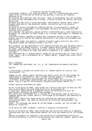 A história secreta da Rede Globo
intervenção indébita. Mas logo que meditou, que viu a exploração que estava
sendo feita na televisão em torno de sua petição à Justiça do Trabalho,
apressou-se em
me procurar para declarar (por escrito): 'Ante as explorações que vêm surgindo
em torno do meu afastamento da TV Globo, sinto-me no dever de revelar que outro
motivo não
me moveu que não fosse o acima declarado. Infelizmente, apesar dessa longa e
atuante convivência, não encontrei melhor alternativa que a de procurar
estabelecer
em juízo as nossas divergências administrativas, circunstanciais, porém, às
relações entre o empregador e seu empregado; em busca de reparação dos meus
direitos é que escolhi
este caminho. Por oportuno, desejo concluir reafirmando que a todo tempo muito
me honrei de trabalhar na Rádio Globo e na TV Globo, onde sempre vi exemplos de
lealdade
e de brasilidade e empenho na defesa dos interesses do País e nem se poderia
esperar outra atitude de uma empresa pertencente e dirigida exclusivamente por
brasileiros
que, em sua longa vida pública, somente visaram o nobre exercício das altas
responsabilidades da imprensa falada e escrita"' 131.
Mais adiante, em seu depoimento à CPI~ Roberto Marinho deu mais detalhes sobre o
acordo feito com Rubens Arnaral: 'O Senhor Rubens Amaral quando se formou a
TV Globo, como meu velho amigo de 21 anos, prestou serviços inestimáveis na
formação da TV Globo e eu achei que deveria remunerar o Sr. Rubens Amaral,
retribuir
essa dedicação do Sr. Ruhens Amaral, dando-lhe de presente dez mil cotas dia TV
Globo. Agora, com o afastamento do Sr. Rubens Amaral, readquirimos essas cotas,
naturalmente

NOTA D ERODAPÉ:
131. CÂMARA DOS DEPUTADOS, Op. cit. p. 38. (Depoimento de Roberto Marinho).
pag:165
e valorizadas e fizemos um acordo com o Sr. Rubens Amaral na Justiça ista,
recentemente" 132.
Também na CPI, Rubens Amaral detalhou que pedira cerca de Cr$ 140 milhões de
indenização na Reclamatória. Com o acordo, Marinho pagou Cr 5 milhões de
indenização e readquiriu as cotas que lhe foram doadas por
,6 milhões, totalizando Cr$80 milhões que seriam pagos em prestações ais. Pelo
menos, isso é o que foi oficialmente concedido para Rubens Amaral 133.
Calmon reeleito presidente da ABERT
No dia 11 de março de 1966, João Calmon foi reeleito para mais um dato de três
anos na presidência da Associação Brasileira de Emissoras de
e Televisão. Compareceram à Assembléia Geral Extraordinária de mais de
quatrocentas emissoras da maioria dos estados e
foi eleito por unanimidade 134, A eleição foi considerada como um político à
campanha movida por Calmon contra a infiltração do estrangeiro nas empresas de
comunicação.
Além disso, alguns dias numa sessão do Sindicato das Empresas de Rádio e
Televisão da abara, com todas as emissoras de televisão representadas- com
exceção da
Globo - foi aprovada uma moção de solidariedade a Calmon, por sua atitude "em
defesa da classe"135.
24 de março de 1966: Ca1mondí~ coletiva à imprensa internacional
No dia 24 de março de 1966, João Calmon deu uma entrevista coletiva à imprensa
internacional que teve repercussão mundial em vista das denúncias de infiltração
de
capital estrangeiro na imprensa e nas emissoras de radiodifusão brasileiras.
Estiveram presentes à coletiva representantes dos Seguintes órgãos: Agência ANSA
Página 106

 