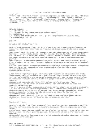A história secreta da Rede Globo
(Itália);
"Time", CBS, "New York Times", Adido de Imprensa da Embaixada dos EUA, "MC Graw
Hill", UPI, Associated Press (EUA); "lhe Economist", BBC, Agência Reuters,
"Daily Express", "Daily Telegraph" (Inglaterra); France Press, "France Soir"
(França); Ag~ncía Tass (União Soviética) e "Finanz Wirtschaft - Zurich"
(Alemanha) 136

NOTA DE RODAPÉ:
132. Ibidem ,p. 38.
133. Ibidem ,p. 60. (Depoimento de Rubens Amaral).
134.CALMON,op.cit 94.
135. CÂMARA DOS DEPUTADOS O~. cit., p. 64. (Depoimento de João Calmon),
136.CALMON.Op.citp 110.
pag:166
Críada a CPI Globo/Time-life
No dia 30 de março de 1966, foi oficialmente criada a Comissão Parlamentar de
Inquérito (CPI) que investigou as ligações da Organização Globo com o grupo
norteamericano Time-Life. A CPI foi composta por dez deputados da Aliança Renovadora
Nacional - Arena (Cunha Bueno, Aderbal Jurema, Djalma Marinho, Medeiros Neto,
Raul de Gois, Elias do Carmo, Manoel Taveira, Geremias Fontes, Geraldo Guedes,
Eurípedes Cardoso e o suplente Arnaldo Nogueira); e por cinco deputados do
partido
oposicionista, o Movimento Democrático Brasileiro - MDB (César Pietro, Mário
Piva, Clodomir Leite, Levy lavares, Roberto Satumino e o suplente Ário Teodoro).
Foram
eleitos, presidente, o deputado Roberto Saturnino e vice-presidente, o deputado
Medeiros Neto. Foi nomeado relator o deputado Djalma Marinho e como
relator-Substituto;
o deputado Mário Piva.
A CPI teve o importante papel de tratar publicamente de um assunto que vinha
sendo conduzido sigilosamente pela Comissão de Investigações do Ministério da
Justiça, pelo CONTEL e até mesmo pelo Banco Central, que se negavam a divulgar
os contratos firmados entre a Globo e o grupo Time-Life ou mesmo a informar
sobre o
andamento da apuração dos fatos 137, Calmon revela ainda que, "por
coincidência", os boletins do Banco Central que continham os valores das
remessas de dólares do
Time-Life para a Globo, começaram a atrasar muito, depois de criado o escândalo
138, Carlos Lacerda, em seu depoimento à CPI, lembrou que "enquanto V Exas.
procuram apurar os fatos assim, em público, esses mesmos documentos, esses
mesmos argumentos levam o carimbo de secreto do Conselho Nacional de
Telecomunicações. Secretos os
documentos? Não. Secretas, sim, as influências que anulam o poder desses
documentos. Secretas as influências que retardam as decisões"
139,
Reações militares
No dia 14 de abril de 1966, o General Justino Alves Bastos, Comandante do 1110
Exército enviou a João Calmon a seguinte mensagem: "Desejo expressar ao digno
amigo
a excelente impressão que recebi de sua elucidativa entrevista na televisão, em
Porto Alegre, no dia 3 próximo passado. Estou certo de que a vigilância do
Governo
do Marechal Castelo, bem como a patriótica pregação do nobre deputado, evitarão
as ameaças reveladas por

NOTA DE RODAPÉ:
137.E CÂMARA DOS DEPUTADOS Op. cit. ,p. 13. (Depoimento de João Calmon),
Página 107

 