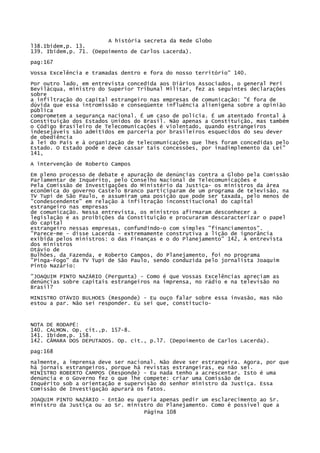 A história secreta da Rede Globo
l38.Ibidem,p. 13.
139. Ibidem,p. 71. (Depoimento de Carlos Lacerda).
pag:167
Vossa Excelência e tramadas dentro e fora do nosso território" 140.
Por outro lado, em entrevista concedida aos Diários Associados, o general Peri
Bevilácqua, ministro do Superior Tribunal Militar, fez as seguintes declarações
sobre
a infiltração do capital estrangeiro nas empresas de comunicação: "É fora de
dúvida que essa intromissão e conseqüente influência alienígena sobre a opinião
pública
comprometem a segurança nacional. É um caso de policia. É um atentado frontal à
Constituição dos Estados Unidos do Brasil. Não apenas a Constituição, mas também
o Código Brasileiro de Telecomunicações é violentado, quando estrangeiros
indesejáveis são admitidos em parceria por brasileiros esquecidos do seu dever
de obediência
à lei do País e à organização de telecomunicações que lhes foram concedidas pelo
Estado. O Estado pode e deve cassar tais concessões, por inadimplemento da Lei"
141,
A intervenção de Roberto Campos
Em pleno processo de debate e apuração de denúncias contra a Globo pela Comissão
Parlamentar de Inquérito, pelo Conselho Nacional de Telecomunicações e
Pela Comissão de Investigações do Ministério da Justiça- os ministros da área
econômica do governo Castelo Branco participaram de um programa de televisão, na
TV Tupi de São Paulo, e assumiram uma posição que pode ser taxada, pelo menos de
"condescendente" em relação à infiltração inconstitucional do capital
estrangeiro nas empresas
de comunicação. Nessa entrevista, os ministros afirmaram desconhecer a
legislação e as proibições da Constituição e procuraram descaracterizar o papel
do capital
estrangeiro nessas empresas, confundindo-o com simples "financiamentos".
"Parece-me - disse Lacerda - extremamente construtiva a lição de ignorância
exibida pelos ministros: o das Finanças e o do Planejamento" 142, A entrevista
dos ministros
Otávio de
Bulhões, da Fazenda, e Roberto Campos, do Planejamento, foi no programa
"Pinga-Fogo" da TV Tupi de São Paulo, sendo conduzida pelo jornalista Joaquim
Pinto Nazário:
"JOAQUIM PINTO NAZÁRIO (Pergunta) - Como é que Vossas Excelências apreciam as
denúncias sobre capitais estrangeiros na imprensa, no rádio e na televisão no
Brasil?
MINISTRO OTÁVIO BULHOES (Responde) - Eu ouço falar sobre essa invasão, mas não
estou a par. Não sei responder. Eu sei que, constitucio-

NOTA
140.
141.
142.

DE RODAPÉ:
CALMON. Op. cit.,p. 157-8.
Ibidem,p. 158.
CÂMARA DOS DEPUTADOS. Op. cit., p.l7. (Depoimento de Carlos Lacerda).

pag:168
nalmente, a imprensa deve ser nacional. Não deve ser estrangeira. Agora, por que
há jornais estrangeiros, porque há revistas estrangeiras, eu não sei.
MINISTRO ROBERTO CAMPOS (Responde) - Eu nada tenho a acrescentar. Isto é uma
denúncia e o Governo fez o que lhe compete: criar uma Comissão de
Inquérito sob a orientação e supervisão do senhor ministro da Justiça. Essa
Comissão de Investigação apurará os fatos.
JOAQUIM PINTO NAZÁRIO - Então eu queria apenas pedir um esclarecimento ao Sr.
ministro da Justiça ou ao Sr. ministro do Planejamento. Como é possível que a
Página 108

 