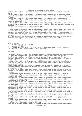A história secreta da Rede Globo
(Roberto Campos) não ver nada de mau num financiamento em caráter minoritário.
Não é
financiamento. Não há economista, principiante e reprovado em segunda época,
capaz de confundir financiamento com investimento, e muito menos há alguém que
se deixe
iludir por, esta sim, estranha coincidência: o ministro do Planejamento
considera normal, considerava, naquela ocasião, a posição minoritária de um
grupo estrangeiro
na TV Globo. O Sr. Pullen, responsável por esta posição, definia-a como o ponto
um da política adotada pelos grupos de televisão e rádio dos Estados Unidos para
poderem
entrar nessas áreas da América Latina" 145.
Calmon chamou a atenção para as responsabilidades políticas e administrativas do
ministro Roberto Campos, que assumia publicamente posições favoráveis à
presença inconstitucional do capital estrangeiro' no Brasil: "Como sabemos, o
ministro Roberto Campos, além de ser o responsável pela elaboração do Orçamento,
portanto,
pela manipulação dos cruzeiros, é também o responsável por todo o problema de
dinheiro estrangeiro ,empréstimos, financiamentos, auxílios" 146.

NOTA
143.
144.
145.
146.

DE RODAPÉ:
CALMON. Op. cit,p. 149-50.
Ibidem ,p. 150.
CÂMARA DOS DEPUTADOS. Op. cit., p.7 1.(Depoimento de Carlos Larcerda).
Ibidem,p. 39. (Depoimento de João Calmon).

pag:170
Prossegue Calmon: "O titular do Planejamento procurou defender as transações do
Sr. Roberto Marinho com o grupo americano, dizendo não conhecer bem os
detalhes do problema. E mais: nem sabia se, de fato, os acordos feriam a
Constituição do Brasil. O ministro Roberto Campos é um homem bem informado e
culto. Não
linha, pois, o direito de proclamar publicamente sua ignorância em relação a
esse ponto, que diz tão de perto aos superiores interesses da Nação que ele
ajuda a administrar.
Todos sabem, menos o Sr. Roberto Campos, que a Constituição do Brasil não
permite nenhuma participação de capital estrangeiro, ou mesmo de estrangeiros,
na área do rádio,
do jornal e da televisão. Não permite nem sequer uma participação na base da
compra de uma única ação. O pior é que o ministro do Planejamento, com a sua
inegável
inteligência, quis confundir esse tipo de financiamento espúrio, ilegal e
inconstitucional, com um financiamento de rotina, que beneficia todas as
estações de rádio
e televisão e a imprensa deste País. Todas as emissoras de rádio e televisão,
jornais e revistas importam o seu equipamento do exterior. Como não têm
capacidade para pagar à
vista as rotativas, as linotipos e os transmissores, estas empresas brasileiras
obtêm o financiamento e efetuam o pagamento ao longo de cinco anos, geralmente
nas seguintes
bases: 1O%por ocasião da assinatura do contrato; l0%quando da entrega dos
documentos de embarque e 40% com garantia de uma carta de crédito brasileira,
confirmada por um
Banco estrangeiro. Este é o financiamento de rotina que se conhecia no Brasil.
Este financiamento do Time-Life, que não é Banco, mas uma empresa proprietária
de revistas,
de estações de rádio e televisão, é estranhíssimo. O grupo Time-Life já mandou
para a
TV Globo quase cinco milhões de dólares. Como a TV Globo vai pagar esse
dinheiro?
Em prestações trimestrais ou anuais? Não! Esse financiamento vai ser pago com
uma participação no lucro e na receita bruta da
TV Globo. Ora, quem participa da receita
e do lucro de uma empresa precisa também participar da orientação dessa empresa.
Página 110

 