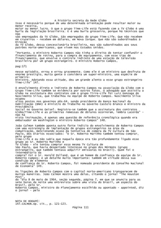 A história secreta da Rede Globo
Isso é necessário porque de uma determinada orientação pode resultar maior ou
menor receita,
maior ou menor lucro. O que o grupo Time-Life está fazendo com a TV Globo é uma
burla da legislação brasileira. E é uma burla grosseira, porque há técnicos que
não
são empregados da TV Globo. São empregados do grupo Time-Life. Que não recebem
em cruzeiros - recebem em dólares, em Nova Iorque. Que não são subordinados à
Direção
da TV Globo, dessa concessionária brasileira, mas são subordinados aos seus
patrões norte-americanos, que vivem nos Estados Unidos.
"Portanto, o ministro Roberto Campos não tinha o direito de tentar confundir o
financiamento de rotina, para a compra de equipamento, com esse tipo de
financiamento, que envolve o controle indireto de uma estação de televisão
brasileira por um grupo estrangeiro. O ministro Roberto Campos,
pag:171
nesse episódio, errou e errou gravemente. Como ele é um ministro que desfruta de
enorme prestígio, muita gente o considera um super-ministro, uma espécie de
primeiroministro. Adotando essa atitude, deu um grande alento a esse grupo estrangeiro
Time-Life" 147.
O envolvimento direto e indireto de Roberto Campos na associação da Globo com
Grupo Time-Life também se evidencia por outros fatos. O advogado que assistiu
Globo na assinatura dos contratos com o grupo Tirre-Life foi Luiz Gonzaga do
Nascimento Silva, que trabalhou na equipe de Roberto Campos. Nascimento Silva
ocupou
altos postos nos governos pôs-64, sendo presidente do Banco Nacional da
Habilitação (BNH) e ministro do Trabalho no Governo Castelo Branco e ministro
Previdência
Social no Governo Geisel. Registra-se também que a assinatura dos contratos
Globo/Time-Life e as primeiras remessas de dólares ocorreram, lembra Lacerda"
não há
nisto insinuação, é apenas uma questão de referência cronológica quando era
embaixador em Washington o ministro Roberto Campos" 148.

o
a

da
-

João Calmon também aponta outro forte indício do envolvimento de Roberto Campos
com uma estratégia de implantação de grupos estrangeiros na área da
comunicação, mencionando ocaso da tentativa de compra da TV Cultura de São
Paulo, dos Diários Associados: "O Sr. Roberto Marinho também tentou comprar,
pelo grupo
Iime-Life e eu não sabia que naquela época era tão profundamente ligado esse
grupo ao Sr. Roberto Marinho e
TV Globo - ele tentou comprar essa mesma TV Cultura de
São Paulo, que havia despertado interesse no grupo dos Mórmons (grupo
estrangeiro, que também tentava adquirir emissoras no Brasil). Quem foi o
intermediário da
compra? Foi o Sr. Harold Polland, que é um homem de confiança da equipe do Sr.
Roberto Campos; e um detalhe muito importante: também em virtude dessa sua
condição de elemento
de confiança do Sr. Roberto Campos, foi nomeado presidente do Conselho Nacional
de Economia" 149.
As ligações de Roberto Campos com o capital norte-americano transparecem de
muitas maneiras. João Calmon mostra uma delas, citando o jornal "lhe Houston
Post",
do "dia 8 de maio de 1964, seção segunda, página 7, em que se anuncia para as
sete horas da noite uma entrevista sobre uma vista do Brasil, um aspecto do
Brasil, pelo Sr.
Roberto Campos, ministro do Planejamento escolhido ou apontado - appointed, diz
o jornal - pelo

NOTA DE RODAPÉ:
147.CALMON.Op. cit., p. 121-123.
Página 111

 