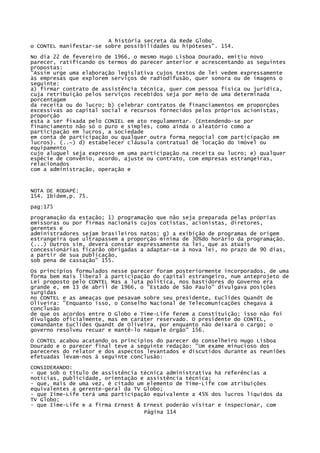 A história secreta da Rede Globo
o CONTEL manifestar-se sobre possibilidades ou hipóteses". 154.
No dia 22 de fevereiro de 1966, o mesmo Hugo Lisboa Dourado, emitiu novo
parecer, ratificando os termos do parecer anterior e acrescentando as seguintes
propostas:
"Assim urge uma elaboração legislativa cujos textos de lei vedem expressamente
às empresas que explorem serviços de radiodifusão, quer sonora ou de imagens o
seguinte:
a) firmar contrato de assistência técnica, quer com pessoa física ou jurídica,
cuja retribuição pelos serviços recebidos seja por meio de uma determinada
porcentagem
da receita ou do lucro; b) celebrar contratos de financiamentos em proporções
excessivas ao capital social e recursos fornecidos pelos próprios acionistas,
proporção
esta a ser fixada pelo CONIEL em ato regulamentar. (Entendendo-se por
financiamento não só o puro e simples, como ainda o aleatório como a
participação em lucros, a sociedade
em conta de participação ou qualquer outra forma negocial com participação em
lucros). (..~) d) estabelecer cláusula contratual de locação do imóvel ou
equipamento
cujo aluguel seja expresso em uma participação na receita ou lucro; e) qualquer
espécie de convênio, acordo, ajuste ou contrato, com empresas estrangeiras,
relacionados
com a administração, operação e

NOTA DE RODAPÉ:
154. Ibidem,p. 75.
pag:175
programação da estação; 1) programação que não seja preparada pelas próprias
emissoras ou por firmas nacionais cujos cotistas, acionistas, diretores,
gerentes e
administradores sejam brasileiros natos; g) a exibição de programas de origem
estrangeira que ultrapassem a proporção mínima de 30%do horário da programação.
(...) Outros sim, deverá constar expressamente na lei, que as atuais
concessionárias ficarão obrigadas a adaptar-se à nova lei, no prazo de 90 dias,
a partir de sua publicação,
sob pena de cassação" 155.
Os princípios formulados nesse parecer foram posteriormente incorporados, de uma
forma bem mais liberal à participação do capital estrangeiro, num anteprojeto de
Lei proposto pelo CONTEL Mas a luta política, nos bastidores do Governo era
grande e, em 13 de abril de 1966, o "Estado de São Paulo" divulgava posições
surgidas
no CONTEL e as ameaças que pesavam sobre seu presidente, Euclides Quandt de
Oliveira: "Enquanto isso, o Conselho Nacional de Telecomunicações chegava à
conclusão
de que os acordos entre O Globo e Time-Life ferem a Constituição; isso não foi
divulgado oficialmente, mas em caráter reservado. O presidente do CONTEL,
comandante Euclides Quandt de Oliveira, por enquanto não deixará o cargo; o
governo resolveu recuar e mantê-lo naquele órgão" 156.
O CONTEL acabou acatando os princípios do parecer do conselheiro Hugo Lisboa
Dourado e o parecer final teve a seguinte redação: "Um exame minucioso dos
pareceres do relator e dos aspectos levantados e discutidos durante as reuniões
efetuadas levam-nos à seguinte conclusão:
CONSIDERANDO:
- que sob o título de assistência técnica administrativa há referências a
notícias, publicidade, orientação e assistência técnica;
- que, mais de uma vez, é citado um elemento de Time-Life com atribuições
equivalentes a gerente-geral da TV Globo;
- que Iime-Life terá uma participação equivalente a 45% dos lucros líquidos da
TV Globo;
- que Iime-Life e a firma Ernest & Ernest poderão visitar e inspecionar, com
Página 114

 