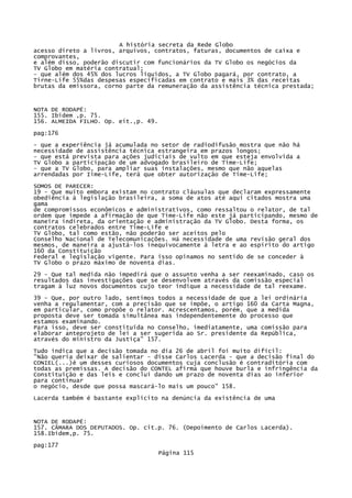 A história secreta da Rede Globo
acesso direto a livros, arquivos, contratos, faturas, documentos de caixa e
comprovantes,
e além disso, poderão discutir com funcionários da TV Globo os negócios da
TV Globo em matéria contratual;
- que além dos 45% dos lucros líquidos, a TV Globo pagará, por contrato, a
Tirne-Life 55%das despesas especificadas em contrato e mais 3% das receitas
brutas da emissora, corno parte da remuneração da assistência técnica prestada;

NOTA DE RODAPÉ:
155. Ibidem ,p. 75.
156. ALMEIDA FILHO. Op. eit.,p. 49.
pag:176
- que a experiência já acumulada no setor de radiodifusão mostra que não há
necessidade de assistência técnica estrangeira em prazos longos;
- que está prevista para ações judiciais de vulto em que esteja envolvida a
TV Globo a participação de um advogado brasileiro de Time-Life;
- que a TV Globo, para ampliar suas instalações, mesmo que não aquelas
arrendadas por Iime-Life, terá que obter autorização de Time-Life;
SOMOS DE PARECER:
19 - Que muito embora existam no contrato cláusulas que declaram expressamente
obediência à legislação brasileira, a soma de atos até aqui citados mostra uma
gama
de compromissos econômicos e administrativos, como ressaltou o relator, de tal
ordem que impede a afirmação de que Time-Life não este já participando, mesmo de
maneira indireta, da orientação e administração da TV Globo. Desta forma, os
contratos celebrados entre Time-Life e
TV Globo, tal como estão, não poderão ser aceitos pelo
Conselho Nacional de Telecomunicações. Há necessidade de uma revisão geral dos
mesmos, de maneira a ajustá-los inequivocamente à letra e ao espírito do artigo
160 da Constituição
Federal e legislação vigente. Para isso opinamos no sentido de se conceder à
TV Globo o prazo máximo de noventa dias.
29 - Que tal medida não impedirá que o assunto venha a ser reexaminado, caso os
resultados das investigações que se desenvolvem através da comissão especial
tragam à luz novos documentos cujo teor indique a necessidade de tal reexame.
39 - Que, por outro lado, sentimos todos a necessidade de que a lei ordinária
venha a regulamentar, com a precisão que se impõe, o artigo 160 da Carta Magna,
em particular, como propõe o relator. Acrescentamos, porém, que a medida
proposta deve ser tomada simultânea mas independentemente do processo que
estamos examinando.
Para isso, deve ser constituída no Conselho, imediatamente, uma comissão para
elaborar anteprojeto de lei a ser sugerida ao Sr. presidente da República,
através do ministro da Justiça" 157.
Tudo indica que a decisão tomada no dia 26 de abril foi muito difícil:
"Não queria deixar de salientar - disse Carlos Lacerda - que a decisão final do
CONIEL(...)é um desses curiosos documentos cuja conclusão é contraditória com
todas as premissas. A decisão do CONTEL afirma que houve burla e infringência da
Constituição e das leis e conclui dando um prazo de noventa dias ao inferior
para continuar
o negócio, desde que possa mascará-lo mais um pouco" 158.
Lacerda também é bastante explícito na denúncia da existência de uma

NOTA DE RODAPÉ:
157. CÂMARA DOS DEPUTADOS. Op. cit.p. 76. (Depoimento de Carlos Lacerda).
158.Ibidem,p. 75.
pag:177
Página 115

 