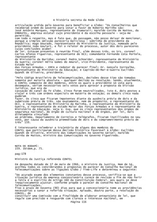 A história secreta da Rede Globo
articulação urdida pelo Governo para beneficiar a Globo: "Os Conselheiros que
receberam ordem do Governo para votar a favor de Roberto Marinho são:
José Antônio Marques, representante do Itamaraii; Haroldo Corrêa de Mattos, da
EMBRATEL, empresa estatal cujo presidente é da escolha pessoale - seja-me
permitido,
com todo o respeito, mas é fato que, de passagem, não posso deixar de mencionar,
porque a simples omissão pareceria maliciosa - sobrinho do presidente da
República; Hugo Dourado, representante do Ministério da Justiça, nomeado pelo
presidente João Goulart, e foi o relator do processo, autor dos dois pareceres
cujas conclusões acabei
de ler. Estavam presentes à reunião final, além desses três, os Srs. coronel
Carlos Afonso Figueiras, representante do DCI; comandante Fernando Cota Portela,
representante
do Ministério da Marinha; coronel Pedro Schneider, representante do Ministério
da Guerra; coronel Hélio Gomes do Amaral, vice-Presidente, representante do
Estado Maior
das Forças Armadas - EMFA e redator do parecer final; Dr. Gonçalo Iorrealba,
representante do Ministério da Educação; e Capitão-de-Mar-e-Guerra Euclides
Quandt de Oliveira, presidente.
"Pelo Código Brasileiro de Telecomunicações, decisões desse tipo são tomadas
somente por maioria absoluta - qualquer decisão ou resolução. Sendo, atualmente,
o CONTEL composto de dez membros, entre os quais o presidente só vota para
desempate, seriam necessários seis votos para aprovar a proposta da Divisão
Jurídica, que era da
cassação do canal da TV Globo. Cinco foram neutralizados, isto é, dois postos a
viajar e três com ordens especiais em matéria de votação; os demais cinco nada
puderam
fazer. Os cinco que ficaram impotentes diante da ausência prévia de dois e da
submissão prévia de três, são exatamente, nem de propósito, o representante do
DCI, o representante do Ministério da Marinha, o representante do Ministério da
Guerra, o representante do estado Maior das Forças Armadas e o representante do
Ministério da Educação. Veja V. Exa. que os cinco representantes dos órgãos de
segurança nacional, do órgão de cultura nacional e do órgãos, por lei, mais
diretamente vinculado
ao problema, Departamento de Correios e Telégrafos, ficaram inutilizados no seu
voto, por causa da ausência premeditada de dois e do comprometimento prévio de
três" 159.
É interessante relembrar a trajetória de alguns dos membros do
CONTEL que participaram dessa decisão histórica favorável à Globo: Euclides
Quandt de Oliveira, ministro das Comunicações no Governo Geisel; Haroldo
Corrêa de Mattos, ministro das Comunicações no Governo Figueiredo.

NOTA DE RODAPÉ:
159. Ibidem,p. 75.
pag:178
Ministro da Justiça referenda CONTEL
Em despacho datado de 17 de maio de 1966, o ministro da Justiça, Mem de Sá,
acolheu todos os considerandos e propostas do parecer do Conselho Nacional de
Telecomunicações sobre as ligações Globo / Time-Life e determinou o seguinte:
"Do acurado exame dos elementos constantes desse processo, verifica-se que a
situação jurídica da empresa concessionária carece de revisão a fim de não ferir
a letra e o espírito do Artigo 160 da Constituição Federal, aos quais se deve
inequivocamente ajustar. Conforme propõe o parecer do Conselho Nacional de
Telecomunicações,
fixo o prazo de noventa (90) dias para que a concessionária tome as providências
necessárias a sanar a referida situação. Aplaudo, doutra parte, a resolução do
CONIEL, de
constituir uma Comissão com a finalidade de elaborar anteprojeto de lei, que
regule com precisão e resguarde com clareza o interesse nacional, em
Página 116

 