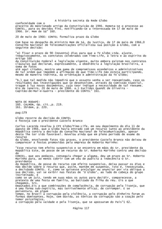 A história secreta da Rede Globo
conformidade com o
preceito do mencionado artigo da Constituição de 1946. Remeta-se o processo ao
CONTEL, para os devidos fins, notificando-se a interessada Em 17 de maio de
1966. Dr. Mem de Sá" 160.
20 de maio de 1966: CONTEL formaliza prazo da Globo
Com base no despacho do ministro Mem de Sá, da Justiça, de 17 de maio de 1966,0
Conselho Nacional de Telecomunicações oficializou sua posição à Globo, com a
seguinte decisão:
"a) fixar o prazo de 90 (noventa) dias para que a TV Globo Ltda. ajuste,
inequivocamente, os contratos celebrados com Time-Life, à letra e ao espírito do
Artigo 160
da Constituição Federal e legislação vigente, muito embora existam nos contratos
cláusulas que declaram, expressamente, a obediência à legislação brasileira, a
soma de fatos
até aqui citados, mostra uma gama de compromissos econômicos e administrativos
de tal ordem que impedem a afirmação de que Time-Life não esteja participando,
mesmo de maneira indireta, da orientação e administração da TV Globo;
"b,) que tal medida não impedirá que o assunto venha a ser reexaminado, caso os
resultados das investigações que se desenvolvem, através da Comissão Especial,
tragam à luz novos documentos, cujo teor indique a necessidade de tal reexame.
Rio de Janeiro, 20 de maio de 1966. a.) Euclides Quandt de Oliveira Capitão-de-Mar-e-Guerra - presidente do CONTEL" 161.

NOTA DE RODAPÉ:
160. CALMON, Op. cit.,p. 219.
161. Ibidem, p. 220.
pag:179
Globo recorre da decisão do CONTEL
e festeja com o presidente Castelo Branco
Carlos Lacerda revelou à CPI Globo/Time-Life, em seu depoimento do dia 11 de
agosto de 1966, que a Globo havia entrado com um recurso junto ao presidente da
República contra a decisão do Conselho Nacional de Telecomunicações, apesar
desta lhe ter sido favorável. Revelou ainda que em pleno período de exame do
recurso
da Globo, envolvendo fatos tão graves, o presidente Castelo Branco não deixou de
comparecer a festas promovidas pela empresa de Roberto Marinho:
"Esse recurso tem efeito suspensivo e se encontra em mãos do Sr. presidente da
República Este, de posse de um recurso do Sr. Roberto Marinho contra uma decisão
do
CONIEL, que aos pedaços, conseguiu chegar a alguma, deu um prazo ao Sr. Roberto
Marinho para, ao menos cobrir com um véu de pudícia a indecência O Sr.
presidente
da República, de posse do recurso com efeito suspensivo, deixa passar os dias e
não decide sobre o recurso que, assim, mantém em suspenso, isto é, inexecutada,
a decisãodo CONTEL. E, como se quisesse prejulgar ou anunciar por via oblíqua a
sua decisão, vai se exibir nas festas de 'O Globo', ao lado do cabeça do grupo
incriminado. É
como se um juiz, tendo em suas mãos os autos para decidir, comparecesse, a
pretexto de uma festa em família, ao batizado da filha do réu. Eis a que
chegamos, Srs.
Deputados.Eis a que combinações de complacência, de corrupção pela lisonja, que
é uma forma sub-reptícia, mas terrivelmente eficaz, de corromper. E se
porventura, em algum
tempo, no Brasil a corrupção pela violência, a corrupção pelo dinheiro foram as
formas dominantes, hoje, sem dúvida, as tônicas da corrupção são a coação pelo
temor psicológico,
a corrupção pela vaidade e pela lisonja, que se apossaram do País"1 62.
Página 117

 