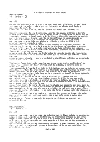 A história secreta da Rede Globo
NOTA DE RODAPÉ:
163. Ibidem,p. 71.
164. Ibidem,p. 71.
pag:181
dar ou não provimento ao recurso - na sua, esta sim, soberania, no seu, este
sim, majestático poder - não o exerce. Portanto, se alguém aqui feriu a
majestade do chefe do
Executivo, foi ele próprio, não eu. (Plenário: Muito bem. Palmas)"165.
Em outros momentos do seu depoimento, Lacerda não poupou criticas a Castelo
Branco, procurando demonstrar que a complacência do presidente da República em
relação à inconstitucional associação de Globo e Time-Life decorria de decisão
política consciente. E mais, Lacerda já identificava no comportamento do
presidente da República o resultado da hegemonia de um bloco de poder
multinacional e associado que ajudou a conduzir o golpe de 1964 e foi
progressivamente ocupando o poder
governamental, excluindo até mesmo outras frações da burguesia nacional. As
referências feitas por Lacerda à atuação do Instituto de Pesquisas e Estudos
Sociais (LPES), que foi o grande instrumento de luta política dos setores
ligados ao desenvolvimento capitalista associado, delineia alguns contornos das
forças políticas que sustentavam
a implantação da Rede Globo. As declarações de Lacerda também são importantes
porque constituem a única analise da época que se expunha por inteira - mesmo
com sua
ótica bastante singular - sobre o verdadeiro significado político da associação
entre Globo e Time-Life:
"Realmente fomos observando, aqueles que temos certo treino profissional de
jornalista, e mesmo por dever profissional de cidadão, a maneira como se
preparava tudo
isto em nome da defesa da liberdade de iniciativa, que eu defendo de graça, como
defendo a liberdade dos brasileiros e a liberdade dos estrangeiros no Brasil, em
pé de igualdade com os brasileiros, não superiores a eles em vantagens,
privilégios e garantias. Tudo isso se ia preparando no Brasil de forma estranha
e insólita. O Sr. Harold
Polland, o Sr. Glycon de Paiva, este o apóstolo do 'crescei mas não
multiplicai-vos' , e outros constituíam, dentro do IPES, de que era então
funcionário, o mais graduado, o general da reserva Golbery do Couto e Silva uma espécie de Dr. Goebels para uso de países subdesenvolvidos - um secretariado
que era uma espécie de eixo de uma
conspiração dentro da outra, de uma sub-revolução que acabaria por ser, como é,
uma contra-revolução. Estavam estimulando no Brasil a formação de um controle de
opinião pública, de um controle sobre a opinião, de tal modo que a meus olhos,
como aos de outros informados - e se mais não foram é porque mais não chegaram a
ser informados
- encontra-se o perigo progressivo e crescente de, dentro em breve, não saber
mais o povo o que lhe interessa saber, mas o que pelo menos a outro povo
interessa.
O povo não vai formar a sua opinião segundo os tópicos, as agendas, as
orden5~dO-dia,os

NOTA DE RODAPÉ:
165. Ibidem,p.72.
pag:182
assuntos, os temas, os problemas, as soluções que no livre debate se apresentem
ao país, mas, sim, segundo as tendências, os interesses criados ou por criar
daqueles que tenham de fora para dentro interesses aqui Este é, a meu ver, o
problema crucial apresentado por esta questão e é isto que se tem procurado a
todo custo evitar
que a Câmara, na sua lúcida compreensão política, e esta Comissão, no seu dever
constitucional e regimental, venham a denunciar. Há de me ser permitido, Sr.
presidente, salientar
Página 119

 