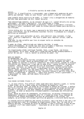 A história secreta da Rede Globo
nossas
forças"'24. É significativo, e assustador, que o homem mais poderoso do país
admita que dedique "todas as suas forças" para manter e ampliar esse poder.
Como exemplo desse exercício de poder, o "Times" cita o antagonismo de Roberto
Marinho como governador do Rio, Leonel Bnizola:
"Num determinado momento, eu me convenci de que o sr. Leonel Bnizola era um mau
governador', afirmou o empresário. 'Ele transformou a Cidade
Maravilhosa num pátio de mendigos e marginais. Passei a considerar o Brizola
perigoso e lutei, realmente usei todas as minhas possibilidades para derrotá-lo
nas eleições.
"Alain Riding diz, no texto, que o empresário de fala mansa não vê nada de mal
nessa intervenção, que em diferentes ocasiões incluiu 'a promoção ou o ataque a
políticos ou assuntos'.
"'Usar o poder para perturbar um país, para destruir seus costumes, é algo
ruim', analisa o empresário. 'Mas usar o poder para impulsar coisas, como eu
faço, é
algo bom. Eu não acredito que isso vá ocupar muito as atenções da
Constituinte"'25.
O poder da Globo, administrado por Roberto Marinho, é usado
indiscriminadamente, de acordo com seus mais privados e imediatos interesses
políticos e econômicos, como analisa a revista Senhor:
"As Organizações Globo continuam fazendo, hoje, o que fazem, com breves
interrupções, há 61 anos, desde que o jovem Marinho herdou prematuramente o
jornal de seu pai - isto é, manter-se próximo do poder. Faz
NOTA DE RODAPÉ:
24 NEPOMUCENO, op. cit.
25 "O empresário Roberto Marinho certamente não contou ao jornalista Alain
Riding que, na Globo, houve um determinado dia - lá por setembro de 1983 - em
que mandou-se suprimir a palavra "somozista" dos noticiários, quando se fizesse
referências aos somozistas. E que não se pode dizer 'regime militar do general
Pinochet', deve-se dizer 'governo militar do presidente Pinochet'. E que em
política nacional, as regras são muito mais restritas. Durante muitos meses,
até mesmo nos telejornais locais, o governador Brizola não podia aparecer.
Depois, podia aparecer, mas não podia falar. Ou seja, ficava o governador do
Estado mastigando no ar enquanto um dos locutores contava o que ele tinha dito:
'Depois. o governador
declarou.., sobre esse assunto, disse o governador...' E
o governador lá. mudo, abrindo aboca feito peixe".
In: Ibidem.
pag:26
isso mesmo correndo riscos (..)".
"(..)A esta altura, fica difícil saber quem deve mais favores a quem, s~ Sarney
à Rede Globo, ou se a Rede Globo ao Presidente da República. Deve
haver, de qualquer modo, um fundo de sinceridade na defesa do Cruzado, a defesa
que faria o pai de seu rebento desviado. A ponte avançada da Globo no Festival
Cruzado 1 instalou-se, com duas semanas de antecedência, no hotel Carlton, em
Brasília, de onde se descortina sintomaticamente a Esplanada dos Ministérios.
Ali Jorge
Serpa, amigo do peito do comandante, ex-jornalista, ex-diretor financeiro da
Mammesmann, preparou a propaganda pela TV. O homem da Globo ficou sabendo do
sigilosíssimo choque heterodoxo com dias de antecedência em relação, por
exemplo, ao principal articulador político do governo, o ministro Marco Macíel.
"A conexão política-negócios não nasceu no Brasil, não é de hoje e não vem a ser
uma estrada pela qual só trafeguem as Organizações Globo. Mas, no caso do dr.
Roberto Marinho, a conexão dá certo há décadas, e não é ocasional o fato de que
'o general civil das comunicações' - bajulação de um de seus subordinados, o
colunista
Página 12

 