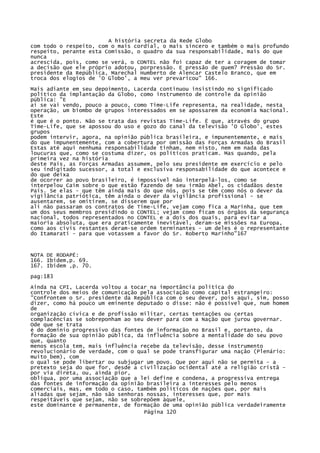 A história secreta da Rede Globo
com todo o respeito, com o mais cordial, o mais sincero e também o mais profundo
respeito, perante esta Comissão, o quadro da sua responsabilidade, mais do que
nunca
acrescida, pois, como se verá, o CONTEL não foi capaz de ter a coragem de tomar
a decisão que ele próprio adotou, porpressão. E pressão de quem? Pressão do Sr.
presidente da República, Marechal Humberto de Alencar Castelo Branco, que em
troca dos elogios de 'O Globo', a meu ver prevaricou" 166.
Mais adiante em seu depoimento, Lacerda continuou insistindo no significado
político da implantação da Globo, como instrumento de controle da opinião
pública: "E
aí se vai vendo, pouco a pouco, como Time-Life representa, na realidade, nesta
operação, um biombo de grupos interessados em se apossarem da economia Nacional.
Este
é que é o ponto. Não se trata das revistas Time-Life. Ë que, através do grupo
Time-Life, que se apossou do uso e gozo do canal da televisão 'O Globo', estes
grupos
podem intervir, agora, na opinião pública brasileira, e impunentemente, e mais
do que impunentemente, com a cobertura por omissão das Forças Armadas do Brasil
Estas até aqui nenhuma responsabilidade tinham, nem nisto, nem em nada das
loucuras que, como se costuma dizer, os políticos praticam. Mas quando, pela
primeira vez na história
deste País, as Forças Armadas assumem, pelo seu presidente em exercício e pelo
seu indigitado sucessor, a total e exclusiva responsabilidade do que acontece e
do que deixa
de ocorrer ao povo brasileiro, é impossível não interpelá-los, como se
interpelou Caim sobre o que estão fazendo de seu irmão Abel, os cidadãos deste
País. Se elas - que têm ainda mais do que nós, pois se têm como nós o dever da
vigilância patriótica, têm ainda o dever da vigilância profissional - se
ausentarem, se omitirem, se disserem que por
ali não passaram os contratos de Time-Life, vejam como fica a Marinha, que tem
um dos seus membros presidindo o CONTEL; vejam como ficam os órgãos da segurança
nacional, todos representados no CONTEL e a dois dos quais, para evitar a
maioria absoluta, que era praticamente inevitável, deram-se missões na Europa,
como aos civis restantes deram-se ordem terminantes - um deles é o representante
do Itamarati - para que votassem a favor do Sr. Roberto Marinho"167

NOTA DE RODAPÉ:
166. Ibidem,p. 69.
167. Ibidem ,p. 70.
pag:183
Ainda na CPI, Lacerda voltou a tocar na importância política do
controle dos meios de comunicação pela associação como capital estrangeiro:
"Confrontem o Sr. presidente da República com o seu dever, pois aqui, sim, posso
dizer, como há pouco um eminente deputado o disse: não é possível que, num homem
de
organização cívica e de profissão militar, certas tentações ou certas
complacências se sobreponham ao seu dever para com a Nação que jurou governar.
Ode que se trata
é do domínio progressivo das fontes de informação no Brasil e, portanto, da
formação de sua opinião pública, da influência sobre a mentalidade do seu povo
que, quanto
menos escola tem, mais influência recebe da televisão, desse instrumento
revolucionário de verdade, com o qual se pode transfigurar uma nação (Plenário:
muito bem), com
o qual se pode libertar ou subjugar um povo. Que por aqui não se permita - a
pretexto seja do que for, desde a civilização ocidental até a religião cristã por via direta, ou, ainda pior,
oblíqua, por uma associação que a lei define e condena, a progressiva entrega
das fontes de informação da opinião brasileira a interesses pelo menos
comerciais, mas, em todo o caso, também políticos de nações que, por mais
aliadas que sejam, não são senhoras nossas, interesses que, por mais
respeitáveis que sejam, não se sobrepõem àquele,
este dominante é permanente, de formação de uma opinião pública verdadeiramente
Página 120

 