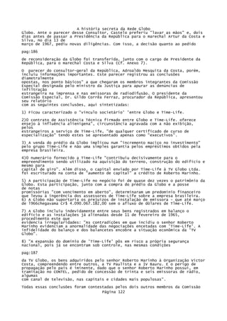 A história secreta da Rede Globo
Globo. Ante o parecer desse Consultor, Castelo preferiu "lavar as mãos" e, dois
dias antes de passar a Presidência da República para o marechal Artur da Costa e
Silva, no dia 13 de
março de 1967, pediu novas diligências. Com isso, a decisão quanto ao pedido
pag:186
de reconsideração da Globo foi transferida, junto com o cargo de Presidente da
República, para o marechal Costa e Silva (Cf. Anexo 7).
O parecer do consultor-geral da República, Adroaldo Mesquita da Costa, porém,
incluiu informações importantes. Este parecer registrou as conclusões
diametralmente
opostas, nos ponto básicos" a que chegaram os membros integrantes da Comissão
Especial designada pelo ministro da Justiça para apurar as denúncias de
infiltração
estrangeira na imprensa e nas emissoras de radiodifusão. O presidente da
Comissão Especial, Dr. Gildo Corrêa Ferraz, procurador da República, apresentou
seu relatório
com as seguintes conclusões, aqui sintetizadas:
1) Ficou caracterizado o "vínculo societário' 'entre Globo e Time-Life.
2)0 contrato de Assistência Técnica firmado entre Globo e Time-Life. oferece
ensejo à influência alienígena", circunstância agravada com a não exibição,
pelos
estrangeiros a serviço de Time-Life, "de qualquer certificado de curso de
especialização" tendo estes se apresentado apenas como "executivos".
3) A venda do prédio da Globo implicou num "incremento maciço no investimento"
pelo grupo Time-Life e não uma simples garantia pelos empréstimos obtidos pela
empresa brasileira.
4)0 numerário fornecido a Time-Life "contribuiu decisivamente para o
empreendimento sendo utilizado na aquisição do terreno, construção do edifício e
mesmo para
capital de giro". Além disso, o capital enviado por Time-Life à TV Globo Ltda.
foi escriturado na conta de "aumento de capital" a crédito de Roberto Marinho.
5) A participação de Time-Life no negócio foi de quase dez vezes o patrimônio da
Globo. Esta participação, junto com a compra do prédio da Globo e a posse
de notas
promissórias "com vencimento em aberto", determinaram um predomínio financeiro
que levou à ingerência dos assessores de Time-Life sobre a empresa brasileira.
6) A Globo não suportaria os prejuízos de instalação de emissora - que até março
de l966chegavama Cr$ 4.090.067.182,00 sem o afluxo de dólares de Tlme-Life.
7) A Globo incluiu indevidamente entre seus bens registrados em balanço o
edifício e as instalações já alienadas desde 11 de fevereiro de 1965,
procedimento este que
evidencia irregularidades: "As contradições em que incidiu o senhor Roberto
Marinho evidenciam a anormalidade das negociações encetadas com 'Time-Life'. A
infidelidade do balanço e dos balancetes encobre a situação econômica da 'TV
Globo".
8) "A expansão do domínio de 'Time-Life' pôs em risco a própria segurança
nacional, pois já se encontram sob controle, nas mesmas condições
pag:187
da TV Globo, os bens adquiridos pelo senhor Roberto Marinho à Organização Victor
Costa, compreendendo entre outros, a TV Paulista e a 1V Bauru. E o perigo de
propagação pelo país é iminente, dado que o senhor Roberto Marinho possui, em
tramitação no CONTEL, pedido de concessão de trinta e seis emissoras de rádio,
algumas
com canal de televisão, nas capitais e cidades mais populosas".
Todas essas conclusões foram contestadas pelos dois outros membros da Comissão
Página 122

 