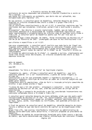 A história secreta da Rede Globo
assinatura de outros deputados não presentes à reunião clandestina e assim se
fez o quorum... O
que houve foi tipicamente um escândalo, que devia não ser aplaudido, mas
estigmatizado pela imprensa" 171.
No seu parecer, o consultor-geral da República, Adroaldo Mesquita da Costa,
examinou os vínculos estabelecidos entre a Globo e o grupo Time-Life e
confrontou-os
com as restrições constitucionais e da Lei 4.117. O consultor registrou que "as
conclusões dos que estudaram, sindicaram, perquíriram e analisaram o assunto,
são
divergentes". Mas desviou o assunto registrando, também, que em todas as
conclusões apontava-se a necessidade de "urgente elaboração legislativa" para
vedar expressamente o estabelecimento de vínculos como os mantidos entre Globo e
Time-Life. O consultor-geral da República aponta que foi por isso que as
sugestões do
conselheiro Hugo Lisboa Dourado, do CONTEL, foram incorporadas ao Decreto-Lei nº
236 de.28 de fevereiro de 1967 - promulgado com base no Ato Institucional n.02 que alterou e especificou a Lei 4.117.
Com essa argumentação, o consultor-geral concluiu que nada havia de ilegal nas
ligações entre Globo e Time-Life. Isto porque os contratos firmados entre essas
duas empresas declaravam expressamente que o grupo norte-americano estava
impedido de "possuir ações de capital da TV Globo" ou de "interferir direta ou
indiretamente
na direção ou administração da TV Globo". E, segundo o jurista, simplesmente por
terem sido feitas estas declarações, os vínculos estabelecidos entre as duas
empresas estariam

NOTA DE RODAPÉ:
171. Ibidem,p.55.
pag:189
enquadrados "na letra e no espírito" da legislação vigente.
"Argumenta-se, agora - afirmou o consultor-geral da República - que tais
contratos poderão 'vir a ser inconvenientes, a ponto de tornar frágeis os
artigos da
Constituição e da lei que pretendem impedir a ingerência estrangeira...' é
datavênia, submetera restrição de direitos ao sabor de critérios subjetivos que
podem gerar danosa
insegurança para os empréstimos, além de ferir o invocado princípio comezinho do
Direito: o que alemão proíbe é legal.
"A prova de que a lei não proibia - prosseguiu o consultor - está na recente
expedição do Decreto-Lei a0 236, que, além das proibições do artigo 160 da
Constituição
Federal, erige à categoria de proibição o que foi considerado inconveniente nos
contratos celebrados entre a TV Globo e Time-Life".
O consultor-geral Adroaldo Mesquita da Costa defendeu ainda que não podia
retroatividade do Decreto-Lei nº 236: "Se, posteriormente, tais contratos
considerados inconvenientes, podem ser evitados, mediante legislação nova
se fez), nunca, porém, invalidados ou retificados, sem quebrado princípio
legalidade".

pedir
são
(o que
da

O final do parecer do consultor-geral da República, Adroaldo Mesquita da Costa,
incluiu a defesa de que não havia controle do capital ou da Organização Globo
pelo
grupo Time-Life, nem ocorreu interferência intelectual ou administrativa da
empresa norte-americana sobre abrasileira. E concluiu propondo ao presidente da
República
o atendimento do pedido de reconsideração formulado pela Globo contra a decisão
do CONTEL, que havia determinado uma simples reformulação dos contratos firmados
Página 124

 