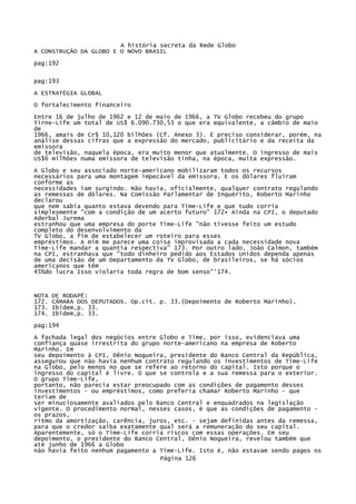A história secreta da Rede Globo
A CONSTRUÇÃO DA GLOBO E O NOVO BRASIL
pag:192
pag:193
A ESTRATÉGIA GLOBAL
O fortalecimento financeiro
Entre 16 de julho de 1962 e 12 de maio de 1966, a TV Globo recebeu do grupo
Tirne-Life um total de US$ 6.090.730,53 o que era equivalente, a câmbio de maio
de
1966, amais de Cr$ 10,120 bilhões (Cf. Anexo 3). É preciso considerar, porém, na
análise dessas cifras que a expressão do mercado, publicitário e da receita da
emissora
de televisão, naquela época, era muito menor que atualmente. O ingresso de mais
US$6 milhões numa emissora de televisão tinha, na época, muita expressão.
A Globo e seu associado norte-americano mobilizaram todos os recursos
necessários para uma montagem impecável da emissora. E os dólares fluíram
conforme as
necessidades iam surgindo. Não havia, oficialmente, qualquer contrato regulando
as remessas de dólares. Na Comissão Parlamentar de Inquérito, Roberto Marinho
declarou
que nem sabia quanto estava devendo para Time-Life e que tudo corria
simplesmente "com a condição de um acerto futuro" 172• Ainda na CPI, o deputado
Aderbal Jurema
estranhou que uma empresa do porte Time-Life "não tivesse feito um estudo
completo do desenvolvimento da
TV Globo, a fim de estabelecer um roteiro para esses
empréstimos. A mim me parece uma coisa improvisada a cada necessidade nova
Time-Life mandar a quantia respectiva" 173. Por outro lado, João Calmon, também
na CPI, estranhava que "todo dinheiro pedido aos Estados Unidos dependa apenas
de uma decisão de um Departamento da TV Globo, de brasileiros, se há sócios
americanos que têm
45%do lucra Isso violaria toda regra de bom senso"'174.

NOTA
172.
173.
174.

DE RODAPÉ:
CÂMARA DOS DEPUTADOS. Op.cit. p. 33.(Depoimento de Roberto Marinho).
Ibidem,p. 33.
Ibidem,p. 33.

pag:194
A fachada legal dos negócios entre Globo e Time, por isso, evidenciava uma
confiança quase irrestrita do grupo norte-americano na empresa de Roberto
Marinho. Em
seu depoimento à CPI, Dênio Nogueira, presidente do Banco Central da República,
assegurou que não havia nenhum contrato regulando os investimentos de Time-Life
na Globo, pelo menos no que se refere ao retorno do capital. Isto porque o
ingresso do capital é livre. O que se controla e a sua remessa para o exterior.
O grupo Time-Life,
portanto, não parecia estar preocupado com as condições de pagamento desses
investimentos - ou empréstimos, como preferia chamar Roberto Marinho - que
teriam de
ser minuciosamente avaliados pelo Banco Central e enquadrados na legislação
vigente. O procedimento normal, nesses casos, é que as condições de pagamento os prazos,
ritmo da amortização, carência, juros, etc. - sejam definidas antes da remessa,
para que o credor saiba exatamente qual será a remuneração do seu capital.
Aparentemente, só o Time-Life corria riscos com essas operações. Em seu
depoimento, o presidente do Banco Central, Dênio Nogueira, revelou também que
até junho de 1966 a Globo
não havia feito nenhum pagamento a Time-Life. Isto é, não estavam sendo pagos os
Página 126

 