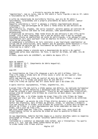 A história secreta da Rede Globo
"empréstimos", nem os juros, nem os 45% sobre o lucro líquido e nem os 37~ sobre
o faturamento da TV Globo 175
O vulto da remuneração da Assistência Técnica, que era de 3% sobre o
faturamento, surpreendeu até o próprio presidente do Banco Central. Apesar
disso, Dênio
Nogueira considerou-a "útil" e advogou a simples regulamentação dessas
transações: "Uma porcentagem de 3% sobre a renda bruta de uma emissora de
televisão (...)
Não justifica ou, digamos, não seria razoável, perante apenas um contrato de
assistência técnica com duas ou três pessoas, como aparentemente ocorre,
permanecendo
à disposição da emissora; 3%da renda bruta de uma emissora é uma cifra muito
grande. Isso é mera imaginação, mas o que me parece real é que na verdade
estejamos diante de empréstimos em conta de participação, e eu advogaria como
extremamente útil para qualquer tipo de empresa no Brasil, ainda que no caso de
rádio ou de televisão,
se submetesse a existência de tais contratos a uma legislação complementar ao
artigo 160 da Constituição, para impedir que de qualquer forma houvesse o risco
de dominação da opinião por um instrumento de opinião pública, como é a
televisão ou o rádio". 176
Calmon também chamou a atenção para a desproporção do porte e do capital
mobilizado pelas duas empresas. De fato, o capital da Globo, em 1966, era de
Cr$600
milhões, pouco mais de US$200mil, ao câmbio da época 177• E

NOTA
175.
176.
177.

DE RODAPÉ:
Ibidem,p. 61-7. (Depoimento de Dênio Nogueira).
Ibidem,p. 65.
Ibidem,p. 65.

pag:195
os investimentos de Time-Life chegavam a mais de US$ 6 milhões. Isto é,
Time-Life cedeu à Globo mais de trinta vezes o valor do seu capital. Esse
negócio era feito
entre uma empresa que tinha um capital de mais de US$ 2 bilhões, o grupo
Tirne-Life, e a TV Globo com pouco mais de US$ 200 mil:
Time-Life tinha um capital dez mil vezes maior que o da Globo 178.
O apoio técnico: equipamentos, filmes, engenheiros, etc.
O grupo Time-Life não nutria a Globo apenas com dólares. Na Comissão Parlamentar
de Inquérito, Calmon denunciou a desapropriação dos recursos desfrutados pela
Globo em relação a seus concorrentes: "Trata-se de uma competição irresistível,
porque além de receber oito bilhões de cruzeiros em doze meses, uma média de
setecentos
milhões por mês, a TV Globo recebe do Grupo Time-Life três filmes de longa
metragem por dia - por dia, repito. É um fato inédito na história da televisão
deste País.
Só um 'package', um pacote de três filmes diários durante o ano todo, custam na
melhor das hipóteses, dois milhões de dólares. Então, se somarmos o dinheiro
vivo que entrou na TV Globo, oito bilhões de cruzeiros, a esses dois milhões de
dólares de filmes, e a mais equipamentos que foram comprados em nome da TV
Globo, com o aval de Time-Life,
que está sendo pago por Time-Life, somando-se a tudo isso, esse total de
financiamento talvez se aproxime da ordem de doze ou quatorze bilhões de
cruzeiros"179.
Em seu depoimento, Roberto Marinho negou-se a revelar detalhes sobre os negócios
envolvendo os filmes, por serem "assuntos administrativos da
TV Globo",
limitando-se a comentar ao deputado João Calmon, que o interpelava: "Eu queria
dizer a V. Exa. que não tenho conhecimento de que a
TV Globo tenha três filmes diários
Página 127

 