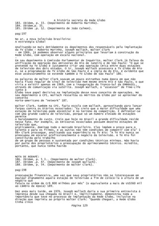A história secreta da Rede Globo
183. Ibidem, p. 33. (Depoimento de Roberto Marinho).
184. Ibidem,p. 35.
185. Ibidem ,p. 12. (Depoimento de João Calmon).
pag:197
No ar, a nova televisão brasileira:
A estratégia Global
Analisando-se mais detidamente os depoimentos dos responsáveis pela implantação
da TV Globo - Roberto Marinho, Joseph Wallach, Walter Clark
- em 1966, já podemos observar alguns princípios que levariam à construção da
Rede Globo, com operação em escala nacional.
Em seu depoimento à Comissão Parlamentar de Inquérito, Walter Clark já falava da
unificação da operação das emissoras do Rio de Janeiro e de São Paulo: "O que se
pretende na TV Globo é justamente criar uma operação (mica entre duas estações
de televisão dos dois estados. O Sr, Joseph Wallach assessora a TV Globo do Rio
e, se a programação da TV Globo de São Paulo é a cópia da do Rio, é evidente que
esse assessoramento se estende também à TV Globo de São Paulo" 186.
As palavras de Walter Clark soavam um pouco estranhas numa época em que não
havia fluxo regular de sinal de televisão nem mesmo entre Rio e São Paulo, o que
viria a existir apenas em 1969, com a inauguração do Tronco-Sul da EMBRAIEL,
através de comunicação via satélite. Joseph Wallach, o "assessor" de Time-Life
junto à
Globo teve papel decisivo na implantação desse novo conceito de operações. No
seu depoimento à CPI, Wallach ressaltou os méritos da Globo por se aproximar do
conceito
norte-americano de "network" 187.
Walter Clark, também na CPI, fazia escola com Wallach, aproveitando para lançar
farpas contra os Diários Associados: "Eu creio que a maior dificuldade que uma
estação de televisão pode encontrar é no terreno da competição. É defrontar-se
com uma grande cadeia de televisão, porque só um número elevado de estações
permite
o barateamento do custo. Creio que hoje no Brasil a grande dificuldade reside
nesse fato. Por exemplo, as Emissoras Associadas possuem dezoito estações de
televisão que,
praticamente, dominam todo o mercado brasileiro. Elas impõem o preço para o
talento e para os filmes, e as outras não têm condições de competir com ela" 1
88• Clark prossegue, analisando sua experiência na TV Rio: "A TV Rio nunca se
preocupou em encarar profissionalmente o negócio da televisão. A TV Rio foi
constituída pelo trabalho
de um grupo de pessoas e sustentada por condições técnicas mínimas. Não havia
por parte dos proprietários a preocupação do aprimoramento técnico. Acredito,
portanto, que nunca tenha havido

NOTA
186.
187.
188.

DE RODAPÉ:
Ibidem, p. 5 3.. (Depoimento de Walter Clark).
Ibidem ,p. 47. (Depoimento de Joseph Wallach).
Ibidem, p. 54. (Depoimento de Walter Clark).

pag:198
preocupação financeira, uma vez que seus proprietários não se interessavam em
equipar dignamente aquela estação de televisão a fim de colocá-la à altura de um
negócio que
fatura na ordem de Cr$ 800 milhões por mês" (o equivalente a mais de US$360 mil
ao câmbio da época) 189.
Dez anos mais tarde, em 1976, Joseph Wallach daria a sua primeira entrevista à
imprensa desde sua chegada no Brasil e, implicitamente, demonstrou toda a
importância que teve no processo de implantação da Rede Globo, inclusive na
direção que imprimiu ao próprio Walter Clark: "Quando cheguei, a Rede Globo
tinha cinco
Página 129

 