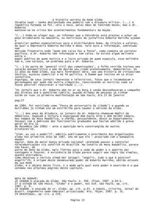 A história secreta da Rede Globo
Ibrahim Sued - tenha deslanchado seu poderio sob a ditadura militar. (...) A
república fardada se foi, veio a nova, pelas mãos de Tancredo Neves, mas o dr.
Roberto
manteve-se na crista dos acontecimentos fundamentais da Nação.
"(...) Pode-se alegar que, ao informar que a Petrobrás está prestes a achar um
poço mirabolante na Amazônia, os noticiosos do jornalista Roberto Marinho ajudam
a
propiciar ganhos especulativos para a Distribuidora Roma, de títulos e valores,
da qual o empresário Roberto Marinho é dono. Vale ouro a informação, sobretudo
num
mercado financeiro onde "quem tem caixa faz a festa", como comenta um corretor
paulista. O dr. Roberto tem informação e tem caixa. Se existe algum melindre
entre o
papel público de quem noticia e o lucro privado de quem especula, esse melindre
não é, com certeza, um problema para o dr. Roberto.
"(...) Da parte do 'general civil das comunicações', a folha corrida insinua uma
vocação monopolística e põe em dúvida seu credo pretensamente. democrático. Os
22 anos da Rede Globo, sua mais formidável obra, são uma história de virtuosismo
técnico, sucesso comercial e má fé política. O homem que insiste em se dizer
jornalista
expurgou, de seus jornais impressos e televisivos, fatos que o incomodavam e
personagens por quem não nutria simpatias, reescrevendo as notícias como se
fosse possível reescrever a realidade (...).
"Os jornais que o dr. Roberto põe no ar ou bota à venda desconheceram a campanha
das diretas até o penúltimo comício, quando milhões de pessoas já tinham
saído às ruas (a primeira manifestação em São Paulo, dia 25 de janeiro
pag:27
de 1984, foi noticiada como 'festa de aniversário da cidade') e quando as
multidões já tinham até um estribilho para saudar a omissão da Globo.
"(...) Nos anos da ditadura, os jornais do dr. Roberto chamavam Médici de
democrata, negavam a tortura e expurgavam dom Paulo Arns e dom Hélder Câmara.
Nos tempos da Nova República, o chefão, pessoalmente, desce ao Departamento
Pessoal com a demissão dos funcionários graduados que haviam aderido à greve
geral do dia 12
de dezembro (de 1986) - ante a oposição meio constrangida de outros
diretores"26.
"Sim4..eu uso o poder"27, admitiu publicamente o presidente das Organizações
Globo nos primeiros dias de 1987, ano em que ele - associado com o banqueiro
Amador
Aguiar, dono do maior banco privado nacional -pretende passar a controlar
telecomunicações via satélite no Brasil28. No cenário da Nova República, parece
não haver, de
parte do dono da Globo, mais limites para a sede de poder e o apetite por
vantagens e favores. A existência da Globo parece seguir uma regra tão simples,
quanto aterradora,
como observou a revista alemã Der Spiegel: "engolir, tudo o que é possível
engolir"29. A origem deste desmesurado poder de Roberto Marinho, obtido através
da sua Rede
Globo, é o objeto deste livro. E o modo pelo qual este poder é exercido é o que
veremos nas próximas páginas deste capítulo.

NOTA DE RODAPÉ:
26 SENHOR.O atacado do Globo. São Paulo. n. 306. 27jan. 1987. p.44-S.
27 O ESTADO DE SÃO PAULO. "Globo" e o poder, nos EUA. São Paulo. op. cit.
1987. p. 9.
28 SENHOR. O atacado do sr. Globo. op. cit. p.45. e CHACEL, Cristina. Jornal do
Brasil. Engenheiro teme Embratel privatizada. Rio, l8jan. 1987. p. 31.
29 DERSPIEGEL, op. cit. p 259.
Página 13

 