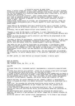 A história secreta da Rede Globo
meses, o Walter ainda não estava. O Bom, quando entrou, tinha 28 anos. Ninguém
acreditava num orçamento, as previsões eram para três meses, diziam: 'Como você
vai ter um orçamento se a Excelsior paga quarenta para o Chacrinha e, se você o
contrata por sessenta, a
TV Rio vai tirá-lo por oitenta?'. Iodo o mundo olhava administração
mais como um apêndice porque o negócio era produzir novelas, shows ao vivo...
Dois anos para implantar a empresa. Foi uma luta tentar convencer o Walter
Clark, o Boni - que
sempre foram sensacionais na criação, mas planejamento não existia. Então nós
estabelecemos planejamento para o futuro, quanto ia custa ruma novela, fomos
pondo ordem.
"Numa fábrica de espaguete você tem a matéria-prima, que é a farinha. A nossa
matéria-prima são os artistas, técnicos, e isso é um material imperecível. Essa
é a
diferença, não se pode industrializar seres humanos. (...)
"Pegamos o canal de São Paulo e unificamos. E o mais importante foi que
conseguimos tudo de uma fábrica só aqui, no Rio. Tivemos discussões durante dois
meses
porque um grupo de pessoas queria construir uma fábrica de programação em São
Paulo, para os paulistas.
"Entramos na época do equipamento, construção de redes no interior. Só dois anos
atrás (1974) que nós conseguimos realmente integrar toda a cobertura. Abrimos
Recife, Belo Horizonte, Brasília, estabelecemos a idéia das afilhadas.
"Meu medo era que os Diários Associados se ajustassem, e liquidassem a Rede
Globo a qualquer momento. Percebessem o nosso trabalho. Eles tinham dezoito
emissoras, nós tínhamos só o Rio. São Paulo, era uma piada, era o canal 5, das
organizações Victor Costa, com uma audiência de treze pessoas... A Tupi teve um
conceito
de rede, mas não um conceito de empresa Aqui, nós nos organizamos em pirâmide:
com o Roberto, os outros embaixo dele. Aí foi possível implantar uma filosofia"
190.
Em 1966 ,porém, os rumos básicos já estavam traçados. O maciço apoio

NOTA DE RODAPÉ:
189.Ibidem,p.54.
~
190. ALMEIDA FILHO, Op. eít., p. 62.
pag:199
do grupo Time-Life, injetando capital, equipamentos e assessoria especializada
na
TV Globo dava motivos para Wallach - então com um sotaque ainda muito carregado
- ter perspectivas muito otimistas: "Eu acho que no Brasil
TV Globo é melhor television no Brasil e no mundo eu acho também mais ou menos o
primeiro desses televisions no mundo. É bem organizado, muito bem administrado e
tem equipamento que é ótimo" l91• "Tem a TV Globo, eu acho, melhor equipamento
no Brasil, primeiramente. Segundo, tem melhor equipe que trabalha lá" 192.
Roberto Marinho, em certos momentos da CPI, chegou a admitir a desproporção
entre a situação da Globo e as demais emissoras, resultante da associação com o
grupo
Time-Life: "As estações de televisão brasileiras muito teriam a lucrar se
fizessem contratos semelhantes ao que fizemos com Iime-Life, porque assim
elevaríamos bastante
o nível técnico e operacional da televisão brasileira" 193. "A assistência
técnica de Time-Life auxiliou-nos muito, principalmente dando-nos conselhos na
questão
do aparelhamento mais apropriado, na questão da colocação de antenas mais
modernas ,de maneira a que possamos ter melhor imagem que as mesmas estações de
televisão
do Rio de Janeiro" 194 E Walter Clark complementava: "A TV Globo é uma estação
Página 130

 
