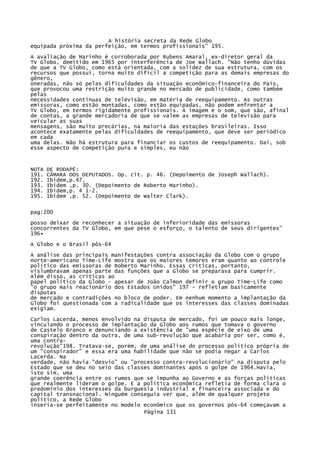 A história secreta da Rede Globo
equipada próxima da perfeição, em termos profissionais" 195.
A avaliação de Marinho é corroborada por Rubens Amaral, ex-diretor geral da
TV Globo, demitido em 1965 por interferência de Joe Wallach. "Não tenho dúvidas
de que a TV Globo, como está orientada, com a solidez de sua estrutura, com os
recursos que possui, torna muito difícil a competição para as demais empresas do
gênero,
oneradas, não só pelas dificuldades da situação econômico-financeira do País,
que provocou uma restrição muito grande no mercado de publicidade, como também
pelas
necessidades contínuas de televisão, em matéria de reequipamento. As outras
emissoras, como estão montadas, como estão equipadas, não podem enfrentar a
TV Globo, em termos rigidamente profissionais. A imagem e o som, que são, afinal
de contas, a grande mercadoria de que se valem as empresas de televisão para
veicular as suas
mensagens, são muito precárias, na maioria das estações brasileiras. Isso
acontece exatamente pelas dificuldades de reequipamento, que deve ser periódico
em cada
uma delas. Não há estrutura para financiar os custos de reequipamento. Daí, sob
esse aspecto de competição pura e simples, eu não

NOTA
191.
192.
193.
194.
195.

DE RODAPÉ:
CÃMARA DOS DEPUTADOS. Op. cit. p. 46. (Depoimento de Joseph Wallach).
Ibidem,p.47.
Ibidem ,p. 30. (Depoimento de Roberto Marinho).
Ibidem,p. 4 1-2.
Ibidem ,p. 52. (Depoimento de Walter Clark).

pag:200
posso deixar de reconhecer a situação de inferioridade das emissoras
concorrentes da TV Globo, em que pese o esforço, o talento de seus dirigentes"
196•
A Globo e o Brasil pôs-64
A análise das principais manifestações contra associação da Globo com o grupo
norte-americano Time-Life mostra que os maiores temores eram quanto ao controle
político das emissoras de Roberto Marinho. Essas críticas, portanto,
vislumbravam apenas parte das funções que a Globo se preparava para cumprir.
Além disso, as críticas ao
papel político da Globo - apesar de João Calmon definir o grupo Time-Life como
"o grupo mais reacionário dos Estados Unidos" 197 - refletiam basicamente
disputas
de mercado e contradições no bloco de poder. Em nenhum momento a implantação da
Globo foi questionada com a radicalidade que os interesses das classes dominadas
exigiam.
Carlos Lacerda, menos envolvido na disputa de mercado, foi um pouco mais longe,
vinculando o processo de implantação da Globo aos rumos que tomava o governo
de Castelo Branco e denunciando a existência de "uma espécie de eixo de uma
conspiração dentro da outra, de uma sub-revolução que acabaria por ser, como é,
uma contrarevolução"198. Tratava-se, porém, de uma análise do processo político própria de
um "conspirador" e essa era uma habilidade que não se podia negar a Carlos
Lacerda. Na
verdade, não havia "desvio" ou "processo contra-revolucionário" na disputa pelo
Estado que se deu no seio das classes dominantes após o golpe de 1964.Havia,
isto sim, uma
grande coerência entre os rumos que se impunha ao Governo e as forças políticas
que realmente lideram o golpe. E a política econômica refletia de forma clara o
predomínio dos interesses da burguesia industrial e financeira associada e do
capital transnacional. Ninguém conseguia ver que, além de qualquer projeto
político, a Rede Globo
inseria-se perfeitamente no modelo econômico que os governos pós-64 começavam a
Página 131

 