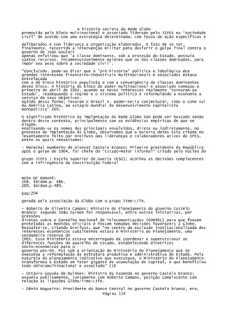 A história secreta da Rede Globo
promovida pelo bloco multinacional e associado liderado pelo JIPES na 'sociedade
civil' de acordo com uma estratégia determinada, com focos de ação específicos e
deliberados e com liderança e organização elaboradas. O fato de se ter,
finalmente, recorrido à intervenção militar para desferir o golpe final contra o
governo de João Goulart
apenas enfatizou que 'a classe dominante, sob a proteção do Estado, possuía
vastos recursos, incomensuravelmente maiores que os das classes dominadas, para
impor seu peso sobre a sociedade civil'.
"Concluindo, pode-se dizer que a 'pré-história' política e ideológica dos
grandes interesses financeiro-industriais multinacionais e associados estava
entrelaçada
com a do bloco histórico populista e com a convergência de classes dominantes
deste bloco. A história do bloco de poder multinacional e associado começou a
primeiro de abril de 1964, quando os novos interesses realmente 'tornaram-se
Estado', readequando o regime e o sistema político e reformulando a economia a
serviço de seus objetivos.
Agindo dessa forma, levaram o Brasil e, poder-se-ia conjecturar, todo o cone sul
da América Latina, ao estágio mundial de desenvolvimento capitalista
monopolista" 209.
O significado histórico da implantação da Rede Globo não pode ser buscado senão
dentro deste contexto, principalmente com as evidências empíricas de que se
dispõe.
Analisando-se os nomes dos principais envolvidos, direta ou indiretamente, no
processo de implantação da Globo, observamos que a maioria deles está citada no
levantamento feito por Dreifuss das lideranças e colaboradores ativos do IPES,
entre os quais ressaltamos:
- Marechal Humberto de Alencar Castelo Branco: Primeiro presidente da República
após o golpe de 1964, foi chefe do "Estado-Maior informal" criado pelo núcleo do
grupo JIPES / Escola Superior de Guerra (ESG); acolheu as decisões complacentes
com a infringência da Constituição Federal

NOTA DE RODAPÉ:
208. Ibidem,p. 486.
209. Ibidem,p.489.
pag:204
gerada pela associação da Globo com o grupo Time-Life.
- Roberto de Oliveira Campos: Ministro do Planejamento do governo Castelo
Branco: segundo João Calmon foi responsável, entre outras iniciativas, por
pressões
diretas sobre o Conselho Nacional de Telecomunicações (CONTEL) para que fossem
proteladas as medidas oficiais e fossem tomadas decisões favoráveis à Globo.
Ressalte-se, citando Dreifuss, que "no centro da exclusão institucionalizada dos
interesses econômicos subalternos estava o Ministério do Planejamento, uma
verdadeira reserva do
[PES. Esse Ministério estava encarregado de coordenar e supervisionar as
diferentes funções do aparelho de Estado, estabelecendo diretrizes
sócio-econômicas para o
governo pós-64. Foi sob a orientação do Ministério do Planejamento que se
executou a reformulação da estrutura produtiva e administrativa do Estado. Pela
natureza do planejamento indicativo que executava, o Ministério do Planejamento
transformou o Estado em fator gigante de acumulação de capital, o que beneficiou
todo oblocomultinacional e associado" 210
- Octávio Gouvêa de Bulhões: Ministro da Fazenda no governo Castelo Branco;
assumiu publicamente, juntamente com Roberto Campos, posição complacente com
relação às ligações Globo/Time-Life.
- Dênio Nogueira: Presidente do Banco Central no governo Castelo Branco, era,
Página 134

 