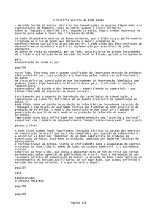 A história secreta da Rede Globo
- Haroldo Corrêa de Mattos: ministro das Comunicações no governo Figueiredo; era
representante da EMBRATEL junto ao CONTEL quando o órgi7o deliberou
sobre as ligações Globo/Time-Life. Segundo La cerda, seguiu ordens expressas do
Governo para votar a favor dos interesses da Globo.
Os dados disponíveis mostram de forma evidente, que a Globo surgiu perfeitamente
integrada ao bloco de poder que instaurou o modelo econômico de
desenvolvimento capitalista associado pós-64. A Rede Globo deu funcionalidade ao
desenvolvimento econômico e político implementado por esse bloco de poder
emergente.
Do ponto de vista da economia, por um lado, constituiu-se no grande instrumento
de criação e estimulação de um mercado nacional unificado, gerado principalmente
pela
concentração da renda e, por
pag:206
outro lado, funcionou com o agente catalisador do importante mercado de produtos
eletro-eletrônicos, cuja produção era dominada pelas indústrias multinacionais.
Do ponto
de vista político, constituiu-se num instrumento de intervenção ideológica com
poderes jamais experimentados na história desse país, traficando a ideologia
"modernizante conservadora" do Estado e dos interesses - especialmente os comerciais - que
tinham liberdade de expressar-se nesse contexto.
Estritamente sob o aspecto da introdução das tecnologias de comunicação, a
implantação da Globo foi definidora de um modelo brasileiro de comunicação de
massa. A
Rede Globo impôs um padrão de produção de televisão com inovadores recursos de
linguagem e com níveis de qualidade técnica que fundaram um modo brasileiro de
produção de televisão. A Rede Globo constituiu-se num canal privilegiado de
penetração do que há de mais moderno na produção de televisão do mundo
ocidental,
importando tecnologia sofisticada Mas também produziu uma "tecnologia nacional"
compatível com o modelo de desenvolvimento "modernizante-conservador" que o pais
passou a viver.
A Rede Globo também impôs importantes inovações técnicas na gestão das empresas
de comunicação do Brasil que hoje são compelidas, por questão de sobrevivência,
a assimilar as técnicas "modernas" de um modo capitalista de produção da
comunicação de massa. Esse modo de produção, amparado por modernas técnicas de
planejamento
e racionalização da gestão, voltou-se efetivamente para a acumulação do capital.
O sucesso da rede Globo é, antes de tudo, um sucesso comercial. E o estrondoso
sucesso
comercial da Rede Globo, que chega a abocanhar mais de 40% do total das verbas
movimentadas pelas agências de publicidade do Brasil, leva à introdução de uma
"economia política de comunicação de massa". A atuação da Rede Globo implicou um
reordenamento do mercado publicitário, de tal magnitude, que acabou definindo o
mercado dos outros veículos. E o que se verá a seguir.
pag:207
VIII
RADIODIFUSÃO:
O IMPASSE POLÍTICO
pag:208
pag:209
Página 136

 