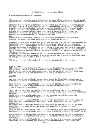 A história secreta da Rede Globo
A SUBMISSÃO DO PÚBLICO AO PRIVADO
Afirmamos anteriormente que a implantação da Rede Globo está na origem da atual
política brasileira de radiodifusão. Por "Política de Radiodifusão" entendemos o
conjunto de princípios explícitos ou implícitos que orientam a normatização do
uso das tecnologias e as práticas sociais decorrentes desse uso. A legislação
brasileira de radiodifusão, incluída no Código Brasileiro de Telecomunicações
(Lei 4. 117, de 27 de agosto de 1962), é demasiado ambígua e maleável. Mais
voltada para a normatização, essa legislação é carente de definições de
princípios Prendendo-se quase que exclusivamente a definições técnicas e
atribuições de competência, o Código não reflete
uma
política de Radiodifusão, isto é, os princípios abrangentes que deveriam
orientar a~ normas, as suas aplicações e as práticas sociais.
Chamamos atenção para aquela que nos parece uma das contradições fundamentais da
legislação. Admitindo o uso privado de um recurso natural que é o espectro
rad:iofõnico211 - considerado universalmente como um bem de domínio público - a
legislação acolheu o conflito potencial entre o interesse público e o interesse
privado. No entanto, o Código omite-se na definição de princípios que orientem o
uso privado desse recurso natural de domínio público. O Código não conseguiu, ou
não quis, abordar
a contradição profunda entre as possibilidades sociais das tecnologias de
radiodifusão e seu uso privado. O único princípio que trata desse conflito está
no artigo 38 da Lei 4.117 e diz o seguinte:
"d) os serviços de informação, divertimento, propaganda e publicidade

NOTA DE RODAPÉ:
211. Espectro radiofônico 6 a "faixa total de freqüências empregadas em radio
com - cações, entre 8 e aproximadamente 300 Gigahertz' (PARETO NETO
Victório. Dicionário de telecomunicações. Rio de Janeiro, End. Rio, 1981 Essa
gama de freqüências e universalmente tida com o um recurso natural.
pag:210
das empresas de radiodifusão estão subordinados às finalidades educativas e
culturais inerentes à radiodifusão, visando aos superiores interesses do País".
Esse "princípio" é especificado - no Decreto n9 53.795, de 31 de outubro de
1963, que instituiu o Regulamento dos Serviços de Radiodifusão
- com o seguinte dispositivo:
"Art. 39 - Os serviços de radiodifusão têm finalidade educativa e cultural,
mesmo em seus aspectos informativo e recreativo, e são considerados de interesse
nacional,
sendo permitida a exploração comercial dos mesmos, na medida em que não
prejudique esse interesse e aquela finalidade".
Como se observa, a generalidade e a imprecisão permanecem. Mas mesmo vago, se
aplicado com a interpretação mais óbvia, esse "princípio" da legislação
colocaria
na ilegalidade a absoluta maioria das emissoras de radiodifusão e de um modo
muito especial a Rede Globo. Na Globo, por exemplo, é evidente a total
subordinação
da programação à exploração comercial. Não apenas a seleção de programas obedece
basicamente à sua orientação comercial, como a própria produção "cultural" ou de
entretenimento, é confundida com uma prática de marketing que lhe é estranha e
é, obviamente, incompatível com as mais elementares "finalidades educativas e
culturais"
da radiodifusão. A utilização do merchandising que é a propaganda comercial
veiculada subliminarmente nos programas de entretenimento, constituem uma
Página 137

 
