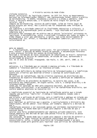 A história secreta da Rede Globo
violação ostensiva
desses "princípios" da legislação vigente. Em 1977 foi feita ao Departamento
Nacional de Telecomunicações (DENTEL), uma representação formal contra a prática
do merchandising. "O DENTEL reconheceu a prática e a Globo a admimtiu. Além
disso, a emissora denunciada, a TV Gaúcha de Porto Alegre foi punida por
veicular, com o
cômputo do merchandising, excesso de publicidade, (além do limite legal de
quinze minutos por hora). Mas a prática não foi enquadrada como infração ao
"princípio"
que subordina a atividade comercial às finalidades educativas e culturais. A
experiência da representação junto ao DENTEL - cujo resultado era previsível comprovou que o
Ministério não consegue pôr em prática nem os parcos "princípios" existentes na
legislação. O merchandising, assim, é praticado livremente por todas as Redes. A
Globo chegou a criar uma subsidiária, a Apoio, "que cuida exclusivamente do
merchandising" 212. Afinal, a liberdade de programar comercial, política e
culturalmente as

NOTA DE RODAPÉ:
*
A representação, apresentada pelo autor, foi parcialmente acolhida e serviu
para "testar" a posição do DENTEL diante da questão. A documentação referente
a este processo incluída nos anexos da Dissertação de
Mestrado A introdução de novas tecnologias de comunicação no Brasil: tentativas
de implantação do serviço de cabodifusão, um estudo de caso, apresentada à
Universidade de Brasília.
212. Os 15 anos da Globo. Propaganda. São Paulo, n. 285. abril, 1980. p. 25.
pag:211
emissoras, é a liberdade que se concede à empresa privada, é a liberdade de
submeter o "interesse público" ao interesse privado.
Outra grave deficiência do Código Brasileiro de Telecomunicações é a indefinição
quanto aos critérios que deveriam orientar a outorga de autorização para
execução
de serviços de radiodifusão. Não há critérios expressos de distribuição das
freqüências do espectro eletromagnético. Há apenas a definição de competência:
essa outorga
fica ao arbítrio do presidente da República, na maioria dos casos, e do
Ministério das Comunicações, em alguns outros. Isto é, o Código Brasileiç o de
Telecomunicações, mesmo
sendo uma lei aprovada em 1962 pelo Congresso Nacional, em período de
normalidade institucional, é um verdadeiro AJ-5 da radiodifusão brasileira, que
confere poderes absolutos ao Executivo 213.
A indefinição essencial da legislação de radiodifusão permite que o Estado
imponha uma política "implícita". O Código é indevidamente tomado como o
fundamento
que orienta a aplicação de políticas, pois é indefinido e ambíguo em relação aos
princípios e não expressa uma verdadeira política de radiodifusão. A legislação
serve apenas
para legitimar as políticas que o governo, e particularmente o Ministério das
Comunicações, decide adotar. Esse Código, por exemplo, ampararia a decisão de
que a
radiodifusão passasse a ser executada apenas por entidades representativas de
trabalhadores, do mesmo modo que é usado para amparar a decisão de que a
execução desse
serviço seja feita predominantemente por empresas privado-comerciais. Este
Código ampararia uma decisão de que cada pessoa física ou jurídica só possa
controlar apenas
uma concessão, do mesmo modo que é usado para amparar a decisão de permitir a
constituição de redes inteiras de emissoras controladas por apenas um
concessionário. Enfim, o Código Brasileiro de Telecomunicações é um mero
instrumento usado pelo governo para legitimar suas políticas de radiodifusão.
Página 138

 