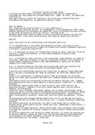 A história secreta da Rede Globo
A criação da Rede Globo, nas bases empresariais em que foi implantada e
orientada por seus objetivos privado-comerciais, impôs "de fato", um modelo de
televisão ao
país que o governo tratou de legitimar. Nas diretrizes estabelecidas pela
Presidência da República, no governo do general Figuei-

NOTA DE RODAPÉ:
213. Alusão ao Ato Institucional nº 5, que simbolizou o
despotismo dos governos pós-64. Foi promulgado a 13 de dezembro de 1968 e dava
poderes absolutos ao Presidente da República. Inclui um dispositivo que colocava
as decisões do Executivo acima da Justiça: "Excluem-se de
qualquer apreciação judicial todos os atos praticados de acordo com este Ato
Institucional e seus Atos Constitutivos, bem como os respectivos efeitos".
pag:212
redo, esta política de radiodifusão está bastante explícita:
"4. A radiodifusão é a atividade eminentemente privada, reservada no País
exclusivamente a brasileiros. O papel do Estado terá caráter meramente supletivo
e dirigido a objetivos específicos.
4.1 - A concessão de canais de radiodifusão levará em conta, além dos critérios
técnicos e legais pertinentes, a viabilidade econômico-financeira dos
empreendimentos.
4.2 - A formação de redes nacionais será estimulada, especialmente no campo da
televisão, como meio de apoiar a meta de integração nacional e de assegurar a
estabilidade econômico-financeira dos empreendimentos, dentro de um regime
competitivo e equilibrado.
4.3 - A interiorização da televisão será incentivada pelo uso extensivo da
infra-estrutura do sistema nacional de telecomunicações" 214.
A política de radiodifusão expressa nas diretrizes do general Figueiredo nada
mais é do que a consagração do "modo de produção" de televisão imposto pela
Globo,
desde a sua implantação. A imposição deste "modo de produção" de televisão
tornou-se viável pela coerência da Globo com o modelo econômico que necessitava
de um
instrumento eficaz de estimulação de mercado em âmbito nacional. Mas, também,
pelo peso político que a Globo adquiriu e pelo sucesso "comercial". O "modo de
produção"
de televisão imposto pela Globo é tido no Brasil como "modo natural" da
televisão existir. Tamanha é a eficácia dessa empresa que a sua existência
anômala, se confrontada
inclusive com a limitada legislação vigente, não é sequer questionada. Mesmo
sendo uma empresa montada inconstitucionalmente pelo capital estrangeiro. Mesmo
concentrando, graças a favores e privilégios governamentais, impressionante
poder tecnológico e econômico. Mesmo que, pela sua forma de expansão - através
de
retransmissoras que atingem 997cdos domicílios com TV, em 88% dos municípios,
atingindo 93% dos 12 milhões de brasileiros 215 - a Globo estabeleça competição
desigual
com outras emissoras de televisão, de rádio e até mesmo com os jornais na
disputa pelas verbas publicitárias. Mesmo que atue, submetendo a cada minuto, o
interesse social
ao interesse privado-comercial. Mesmo estreitando, com a produção centralizada,
o mercado de trabalho de diversas categorias profissionais. Mesmo concentrando
nas mãos
de um único empresário uma fantástico poder político ,às custas da execução de
um Serviço Público. Apesar de tudo isso, não existem setores organizados que
reivindiquem o fim desse monumental usufruto de recursos públicos e dessa
perniciosa política "de redes", ainda que
Página 139

 