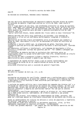 A história secreta da Rede Globo
pag:28
NA REVISÃO DA ESTRATÉGIA, MARINHO CERCA TANCREDO.

Uma das decisivas manifestações do empresário Roberto Marinho diante do quadro
da sucessão do general Figueiredo ocorreu no início de 1984, como revela a
revista
Isto Ë "Logo depois do ano novo, num telefonema protocolar ao amigo de quarenta
anos, embaixador Luiz Gonzaga do Nascimentoe Silva, que serve, em Paris há cinco
anos, o dr. Roberto contou, com voz determinada como nos anos 60, quando apoiou
Jânio Quadros ou conspirou para derrubar o governo presidencialista de João
Goulart, que iria
'apoiar Aureliano Chaves, mesmo sabendo dos riscos sobre os meus interesses"'30.
Roberto Marinho não fazia essa confissão a um estranho. Luiz Gonzaga do
Nascimento e Silva era um confidente perfeitamente integrado à trajetória
política e
empresarial de Marinha Figura extremamente ativa no movimento que conduziu o
golpe de 1964, Nascimento e Silva foi um destacado militante do Instituto de
Pesquisas
Econômicas e Sociais (IPES) que, na preparação do golpe, funcionou como um
verdadeiro partido político dos empresários nacionais e multinacionais, reunindo
também
parlamentares, militares e intelectuais. Luiz Gonzaga do Nascimento e Silva ministro e colaborador assíduo dos governos pós-64 - foi também o advogado que
representou
os interesses de Roberto Marinho na assinatura dos contratos entre as
organizações Globo e p grupo norte-americano Time-Life, estabelecendo um vínculo
inconstitucional
que iniciou em 1961 e assegurou à Globo o impulso financeiro, técnico e
administrativo para alcançar o poderio que tem hoje.
O esgotamento do regime militar levou a que os outros conservadores que
participaram do Golpe de 64 se reaglutinassem em busca de uma "saída
civilizada",
procurando alternativas para a sucessão do general Figueiredo.

NOTA DE RODAPÉ:
30 ISTO Ë.O Fazedor de Reis op. cit. p.19.
pag:29
Perseguiam um processo de conciliação, temendo que o continuísmo puro e simples
levasse as contradições a um ponto de ruptura. A conversa entre Roberto Marinho
e Nascimento e Silva revelava o nome escolhido para deflagrar a conciliação:
Aureliano Chaves.
A evolução do quadro político com o crescimento da campanha das Diretas-Já3' e a
afirmação do radicalismo continuísta de setores das Forças Armadas, do PDS e do
empresariado, exigiu uma revisão de estratégia. A conclusão de que não era mais
possível enfrentar a máquina do continuísmo radical fez com que os setores
conservadores
que pregavam a conciliação passassem a apoiar as Diretas-Já. Foi neste momento
que a Rede Globo evoluiu, subitamente, do silêncio completo a uma grande
cobertura do
movimento das Diretas. Essa mudança no comportamento da Globo, portanto, não
pode ser creditada apenas ao crescimento avassalador do movimento das Diretas ou
mesmo ao apedrejamento de viaturas da emissora e vaias de populares a repórteres
em serviço, como passou a ocorrer.
capacidade da Globo para enfrentar os movimentos populares, aliás, já fora
amplamente comprovada na cobertura militante - evidentemente
a favor das grandes empresas - que sempre deu aos movimentos operários do ABC
Página 14

 