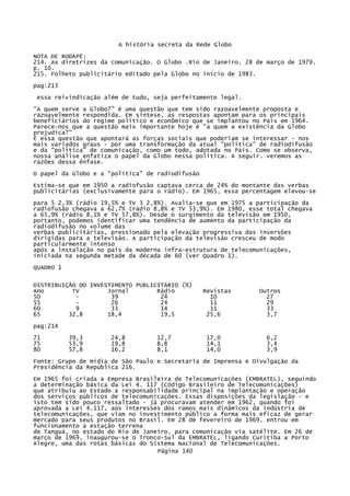 A história secreta da Rede Globo
NOTA DE RODAPÉ:
214. As diretrizes da comunicação. O Globo .Rio de Janeiro. 28 de março de 1979.
p. 10.
215. Folheto publicitário editado pela Globo no início de 1983.
pag:213
essa reivindicação além de tudo, seja perfeitamente legal.
"A quem serve a Globo?" é uma questão que tem sido razoavelmente proposta e
razoavelmente respondida. Em síntese, as respostas apontam para os principais
beneficiários do regime político e econômico que se implantou no País em 1964.
Parece-nos que a questão mais importante hoje é "a quem a existência da Globo
prejudica?"
Ë essa questão que apontará as forças sociais que poderiam se interessar - nos
mais variados graus - por uma transformação da atual "política" de radiodifusão
e da "política" de comunicação, como um todo, adotada no País. Como se observa,
nossa análise enfatiza o papel da Globo nessa política. A seguir. veremos as
razões dessa ênfase.
O papel da Globo e a "política" de radiodifusão
Estima-se que em 1950 a radiofusão captava cerca de 24% do montante das verbas
publicitárias (exclusivamente para o rádio). Em 1965, essa percentagem elevou-se
para 5 2,3% (rádio 19,5% e TV 3 2,8%). Avalia-se que em 1975 a participação da
radiofusão chegava a 62,7% (rádio 8,8% e TV 53,9%). Em 1980, esse total chegava
a 65,9% (rádio 8,1% e TV 57,8%). Desde o surgimento da televisão em 1950,
portanto, podemos identificar uma tendência de aumento da participação da
radiodifusão no volume das
verbas publicitárias, pressionado pela elevação progressiva das inversões
dirigidas para a televisão. A participação da televisão cresceu de modo
particularmente intenso
após a instalação no país da moderna infra-estrutura de telecomunicações,
iniciada na segunda metade da década de 60 (ver Quadro 1).
QUADRO 1
DISTRIBUIÇÃO DO INVESTIMENTO PUBLICITÁRIO (%)
Ano
TV
Jornal
Rádio
50
39
24
55
26
24
60
9
33
14
65
32,8
18,4
19,5

Revistas
10
11
11
25,6

Outros
27
29
33
3,7

pag:214
71
75
80

39,3
53,9
57,8

24,8
19,8
16,2

12,7
8,8
8,1

17,0
14,1
14,0

6,2
3,4
3,9

Fonte: Grupo de mídia de São Paulo e Secretaria de Imprensa e Divulgação da
Presidência da República 216.
Em 1965 foi criada a Empresa Brasileira de Telecomunicações (EMBRATEL), seguindo
a determinação básica da Lei 4. 117 (Código Brasileiro de Telecomunicações)
que atribuiu ao Estado a responsabilidade principal na implantação e operação
dos serviços públicos de telecomunicações. Essas disposições da legislação - e
isto tem sido pouco ressaltado - já procuravam atender em 1962, quando foi
aprovada a Lei 4.117, aos interesses dos ramos mais dinâmicos da indústria de
telecomunicações, que viam no investimento público a forma mais eficaz de gerar
mercado para seus produtos no Brasil. Em 28 de fevereiro de 1969, entrou em
funcionamento a estação terrena
de Tanguá, no estado do Rio de Janeiro, para comunicação via satélite. Em 26 de
março de 1969, inaugurou-se o Tronco-Sul da EMBRATEL, ligando Curitiba a Porto
Alegre, uma das rotas básicas do Sistema Nacional de Telecomunicações.
Página 140

 