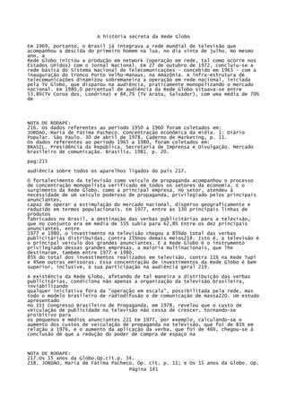 A história secreta da Rede Globo
Em 1969, portanto, o Brasil já integrava a rede mundial de televisão que
acompanhou a descida do primeiro homem na lua, no dia vinte de julho. No mesmo
ano, a
Rede Globo iniciou a produção em network (operação em rede, tal como ocorre nos
Estados Unidos) com o Jornal Nacional. Em 27 de outubro de 1972, concluiu-se a
rede básica do Sistema Nacional de Telecomunicações - concebido em 1963 - com a
inauguração do tronco Porto Velho-Manaus, na Amazônia. A infra-estrutura de
telecomunicações dinamizou sobremaneira a operação em rede nacional, iniciada
pela TV Globo, que disparou na audiência, praticamente monopolizando o mercado
nacional. Em 1980,0 percentual de audiência da Rede Globo situava-se entre
53,8%(TV Coroa dos, Londrina) e 84,7% (TV Aratu, Salvador), com uma média de 70%
de

NOTA DE RODAPÉ:
216. Os dados referentes ao período 1950 a 1960 foram coletados em:
JORDAO, Maria de Fátima Pacheco. Concentração econômica da mídia. 1: Diário
Popular. São Paulo. 30 de abril de 1978. Caderno de Marketing, p. 11.
Os dados referentes ao período 1965 a 1980, foram coletados em:
BRASIL. Presidência da República. Secretaria de Imprensa e Divulgação. Mercado
brasileiro de comunicação. Brasília, 1981. p. 20.
pag:215
audiência sobre todos os aparelhos ligados do país 217.
O fortalecimento da televisão como veículo de propaganda acompanhou o processo
de concentração monopolista verificado em todos os setores da economia. E o
surgimento da Rede Globo, como a principal empresa, no setor, atendeu à
necessidade de um veículo poderoso de propaganda, privilegiado pelos principais
anunciantes,
capaz de operar a estimulação do mercado nacional, disperso geograficamente e
reduzido em termos populacionais. Em 1977, entre as 130 principais linhas de
produtos
fabricados no Brasil, a destinação das verbas publicitárias para a televisão,
que no conjunto era em média de 55% subia para 62,8% Entre os dez principais
anunciantes, entre
1977 e 1980, o investimento na televisão chegou a 85%do total das verbas
publicitárias distribuídas, contra 15%nos demais meios218. Isto é, a televisão é
o principal veículo dos grandes anunciantes. E a Rede Globo é o instrumento
privilegiado dessas grandes empresas, a maioria multinacionais, que lhe
destinaram, também entre 1977 e 1980,
85% do total dos investimentos realizados em televisão, contra 11% na Rede Tupi
e 4%em outras emissoras. Essa concentração de investimentos da Rede Globo é bem
superior, inclusive, à sua participação na audiência geral 219.
A existência da Rede Globo, afetando de tal maneira a distribuição das verbas
publicitárias, condiciona não apenas a organização da televisão brasileira,
inviabilizando
qualquer iniciativa fora da "operação em escala", possibilitada pela rede, mas
todo o modelo brasileiro de radiodifusão e de comunicação de massa220. Um estudo
apresentado
no III Congresso Brasileiro de Propaganda, em 1978, revelou que o custo de
veiculação de publicidade na televisão não cessa de crescer, tornando-se
proibitivo para
os pequenos e médios anunciantes 221 Em 1977, por exemplo, calculando-se o
aumento dos custos de veiculação de propaganda na televisão, que foi de 81% em
relação a 1976, e o aumento da aplicação da verba, que foi de 46%, chegou-se à
conclusão de que a redução do poder de compra de espaço na

NOTA DE RODAPÉ:
217.Os 15 anos da Globo.Op.cit.p. 34.
218. JORDÃO, Maria de Fátima Pacheco. Op. cit. p. 11; e Os 15 anos da Globo. Op.
Página 141

 