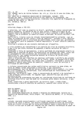 A história secreta da Rede Globo
cit., p. 19.
219. JORDÃO, Maria de Fátima Pacheco. Op. cit.,p. 12;e Os 15 anos da Globo. Op.
cit., p. 19.
220. ANAIS DO II CONGRESSO BRASILEIRO DE PROPAGANDA. Anhembi. 1978.
Editado por ABAP - Associação Brasileira das Agências de Propaganda, IAA
-Internacional Advcrsiting Association, Sindicato tias Agências de Propaganda do
Estado de São Paulo. p. 306-12.
221. Ibidem,p. 306-12.
pag:216
televisão chegou a 35% 222.
A televisão, tal como se organiza no Brasil, aprofunda o caráter concentrador do
modelo econômico, na medida em que os seus custos a tomam privilégio de um
pequeno número de empresas. E é muito difícil para a pequena e média empresa
competir com os produtos já comercializados no mercado, em escala nacional, com
o suporte
publicitário. O baixo custo da relação investimento/público atingido - que se
reduz na proporção em que cresce a área de cobertura - esconde o valor absoluto
mínimo necessário para a veiculação de publicidade. Valor este que, geralmente,
é insuportável para as pequenas e médias empresas223. O atual conceito comercial
de rede de
televisão é produto de uma economia dominada por oligopólios.
A crise econômica da radiodifusão é um capítulo da crise da economia brasileira.
Ë uma crise que afeta centenas de pequenas e médias emissoras de rádio e
televisão,
condenadas à falta de equipamentos, à baixa qualidade de programação própria ou
submetidas à condição de meras retransmissoras da produção das redes. Essas são
as conseqüências mais evidentes das distorções na distribuição das verbas
publicitárias, que também prejudicam dezenas de milhares de jornalistas,
radialistas e técnicos de
rádio e televisão que trabalham nas empresas confinadas à periferia dos grandes
mercados publicitários. Essa crise não se limita, porém, ao desequilíbrio entre
as empresas de radiodifusão, mas afeta toda a economia, limitando o acesso dos
pequenos e médios anunciantes do comércio, indústria e setor de serviços à
utilização da publicidade.
A violenta concentração das verbas publicitárias nacionais na Rede Globo, em
torno de 70%das verbas destinadas à televisão, o que representa,
aproximadamente, mais de 40% do sétimo mercado publicitário mundial, é o cerne
da crise econômica da radiodifusão. Essa concentração de investimentos tem
diversas conseqüências
negativas. Em primeiro lugar, induz à concentração do capital e da tecnologia e
a uma produção centralizada. Em segundo lugar, possibilita que uma única
emissora atinja
uma qualidade de programação que pode ser considerada divorciada da realidade da
televisão brasileira, que não pode ser alcançada pelas demais emissoras, e que,
de certa
forma, condiciona o gosto popular224. Em terceiro lugar, a Rede Globo,
concentrando a maioria absoluta da audiência, aumenta seus custos de vei-

NOTA DE RODAPÉ:
222. Ibidem,p. 306-12.
223. Ibidem,p. 306-12.
224. ASSOCIAÇÃO BRASILEIRA DE ENSINO E PESQUISA DA COMUNICAÇÃO. Boletim do I
Encontro de Radiodifusão, Porto Alegre - RS. Boletim da ABEPEC. nº 11 fev/mar,
1980. p.2.
pag:217
culação, onerando excessivamente a utilização comercial da publicidade. Esse
circuito de causa e efeito, que envolve produção-audiência-custo de veiculação,
forma um círculo vicioso que se torna praticamente imune à concorrência. É um
círculo vicioso que só pode ser rompido com uma completa reordenação do papel da
Página 142

 