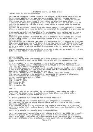 A história secreta da Rede Globo
radiodifusão no sistema produtivo.
Tal como se organiza, a Rede Globo é, sem dúvida, a opção mais barata para os
investidores publicitários que operam em escala nacional, sendo, também,
proporcionalmente mais barata que o investimento em jornal, rádio ou revista
225. A rede de retransmissoras e repetidoras de sinais da Rede Globo
- com suas 42 emissoras próprias e afiliadas (de um total de 103 emissoras em
operação no País)226 - coloca o Brasil como sendo o segundo país do mundo em
extensão de
sistemas de microondas, sendo superado apenas pelos Estados Unidos227. A Rede
Globo é a quarta maior rede de televisão comercial do mundo228. E a qualidade da
programação da televisão brasileira foi destacada, entre muitos outros, com o
título de melhor emissora de televisão do mundo em 1979, através do Prêmio
Salute-79
oferecido pela Academia Nacional de Artes e Ciências da Televisão dos Estados
Unidos à Rede Globo 229. Essa qualidade também é atestada pela penetração
internacional
da programação da Globo que, em 1980, era exportada para 52 canais de 24 países
23Q Alguns programas como o "O Sítio do Pica-Pau Amarelo", da linha infantil da
emissora, nesse mesmo ano, chegou a ser exibido em 50 países 231. A Rede Globo,
aliás, é a maior produtora mundial de programas próprios, entre as emissoras
privadas:
dos dez programas de maior audiência, oito são produzidos no Brasil 232. 12 por
tudo isso que identificamos o papel central da

NOTA DE RODAPÉ:
225. Conforme os dados publicados em folheto publicitário distribuído pela Rede
Globo, no primeiro semestre de 1983: "Custo por mil telespectadores: Rede
Globo
-Cr$134,70/Redc "B"-Cr5467,00/Rede "C"-Cr$256,00;custopormil leitores de
revistas: Revista semanal informativa CrS 1.477,00 1 Revista feminina mensal Cr$ 1.695,00 / Revista masculina mensal .
Cr$ 1.199,00; custo por mil leitores de jornal: Região São Paulo - Cr$2, 169,00
/ Região Rio de Janeiro - Cr$ 3.365,00; custo por mil ouvintes de rádio: Região
São Paulo -Cr$331,87 / Região Rio de Janeiro
Cr$ 394,44. Fonte: Mídia / Mercado, 1983; SSC/B Lintas Worldwide.
226. BRASIL. Presidência da República. Secretaria de Imprensa e Divulgação.
Mercado Brasileiro de Comunicação. Brasília. l981.p. 60.
227.Osl5anosdaGlobo.Op.cit., p133.
228. Ibidcm,p. 13.
229. Ibidem,p. 25-6.
230.Ibidem,p. 13.
231.Ibidem,p.2i.
232. Ibidem,p. 33.
pag:218
Rede Globo, não só na "política" de radiodifusão, como também em toda a
"política" de comunicação. A existência da Rede Globo condiciona toda a
economia da comunicação de massa no Brasil.
O impasse jurídico e político da radiodifusão brasileira
12 no contexto de uma economia dominada por oligopólios nacionais e
estrangeiros, de uma sociedade violentamente estratificada e de instituições
políticas autoritárias
e excludentes da maioria da população, que opera a Rede Globo. E o seu papel
político é muito claro, embora jamais tenha sido contestado frontalmente pelas
correntes
operárias e populares e demais setores democráticos.
Em certos momentos, contradições graves chegam a aflorar. Em 1979, por exemplo,
durante as greves do ABC paulista que marcaram o ressurgimento do movimento
operário no País, repórteres da Globo chegaram a ser ameaçados de linchamento
pelo papel antipopular que a emissora estava cumprindo, ao divulgar informações
Página 143

 