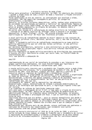 A história secreta da Rede Globo
falsas para prejudicar o movimento grevista. Em 1982, na cobertura das eleições
- quando a Globo atuou em todo o Brasil de modo a favorecer a fraude eleitoral viaturas da Globo
foram apedrejadas no Rio de Janeiro. As contradições que envolvem a Globo,
entretanto, não têm adquirido conseqüência política. As categorias
profissionais, o movimento
operário, as diversas correntes democráticas, enfim, nenhum setor progressista
da sociedade tem questionado seriamente a "política" de radiodifusão imposta ao
País. E, graças a essa imobilidade, as mais sérias contradições que surgem são
entre os grandes empresários na disputa de mercados. Os debates sobre a
"política" de radiodifusão - e
há vários anos estuda-se a reformulação do Código Brasileiro de Telecomunicações
- limitam-se ao âmbito restrito do "diálogo" entre o Governo e os grandes
empresários. E neste "diálogo", aliás, têm surgido pressões para uma maior
explicitação da "política" em favor dos interesses privados.
A atual política de radiodifusão adotada no Brasil ampara-se num conjunto de
instrumentos jurídicos (leis, decretos, portarias, etc.), mas não se resume às
disposições
legais. A verdadeira política de radiodifusão consubstancia-se numa prática
político-administrativa que vai além das normas jurídicas. 12 uma política
informal, manobrada
por decretos presidenciais, portarias e atos ministeriais ou pela engenhosa
interpretação das disposições legais. Essa política informal manifesta-se, por
um lado, no caráter
político-ideológico ou mesmo político-partidário de distribuição das concessões
e favores oficiais. Manifesta-se ainda, por outro lado, na flexibilidade da
interpretação das
leis, que permite a adequação da
pag:219
regulamentação do uso social da tecnologia às pressões e aos interesses dos
grupos capitalistas dominantes. Foi essa flexibilidade que legitimou o
utilitarismo econômico atribuído à radiodifusão após 1964.
A reação política mais concreta que o escândalo das ligações entre a Rede Globo
e o grupo Time-Life provocou, foi a promulgação do Decreto nº 236, de 28 de
fevereiro de 1967. Esse decreto, vigente até hoje, ampliou o controle do
Executivo sobre as empresas de radiodifusão e estabeleceu limites
- bastante amplos - à propriedade de concessões, além de proibir a organização
de redes de televisão. Burlado por artifícios legais ou simplesmente
desconsiderado, o Decreto 236 apenas aumentou o monturo de diplomas legais que
não conseguiram frear o desenvolvimento "de fato" de uma política de
radiodifusão que, por sua vez,
correspondia ao "modelo" que os empresários iam adotando.
Desmoralizada, caduca, desatualizada em relação à pressão modernizadora do
capital e da tecnologia que aportavam no país, a legislação vigente tinha que
ser revista.
E os trabalhos de reforma da legislação começaram cedo:
seis anos após a promulgação da Lei 4.117, e logo após a criação do Ministério
das Comunicações, em 1967, dentro de um amplo programa de modernização da
administração federal. Os trabalhos dessa reforma da legislação, no entanto,
estenderam-se no tempo e prosseguem até hoje. E que os conflitos surgidos em
torno da nova
legislação mostraram que era melhor - para os setores monopolistas que detêm o
Poder - adaptar a interpretação da legislação vigente aos fatos, que criar um
amplo debate que poderia ameaçar os privilégios e benefícios conquistados pelas
grandes empresas privadas. Somente nos últimos anos é que se começou a saber
algo relevante dessa
movimentação que, durante mais de uma década, esteve confinada aos gabinetes e
comissões do Ministério das Comunicações, que raramente teve outros
interlocutores além dos grupos empresariais.
Através da Portaria Ministerial nº 1020 de 1P de julho de 1968, o ministro
Carlos Furtado de Simas nomeou um Grupo de Trabalho com a incumbência de revisar
a legislação de telecomunicações e elaborar o anteprojeto de um novo Código
Brasileiro de Telecomunicações233. O anteprojeto não foi satisfatoriamente
Página 144

 