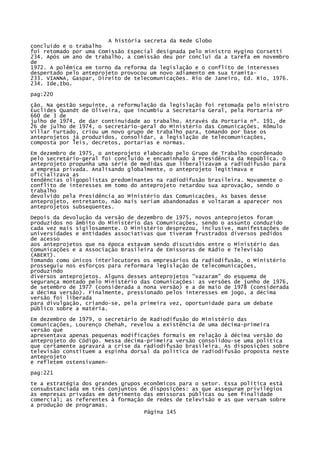 A história secreta da Rede Globo
concluído e o trabalho
foi retomado por uma Comissão Especial designada pelo ministro Hygino Corsetti
234. Após um ano de trabalho, a comissão deu por concluí da a tarefa em novembro
de
1972. A polêmica em torno da reforma da legislação e o conflito de interesses
despertado pelo anteprojeto provocou um novo adiamento em sua tramita233. VIANNA, Gaspar, Direito de telecomunicações. Rio de Janeiro, Ed. Rio, 1976.
234. Ide,Ibo.
pag:220
ção. Na gestão seguinte, a reformulação da legislação foi retomada pelo ministro
Euclides Quandt de Oliveira, que incumbiu a Secretaria Geral, pela Portaria nP
660 de 3 de
julho de 1974, de dar continuidade ao trabalho. Através da Portaria nº. 191, de
26 de julho de 1974, o secretário-geral do Ministério das Comunicações, Rômulo
Villar Furtado, criou um novo grupo de trabalho para, tomando por base os
anteprojetos já produzidos, consolidar, a legislação de telecomunicações,
composta por leis, decretos, portarias e normas.
Em dezembro de 1975, o anteprojeto elaborado pelo Grupo de Trabalho coordenado
pelo secretário-geral foi concluído e encaminhado à Presidência da República. O
anteprojeto propunha uma série de medidas que liberalizavam a radiodifusão para
a empresa privada. Analisando globalmente, o anteprojeto legitimava e
oficializava as
tendências oligopolistas predominantes na radiodifusão brasileira. Novamente o
conflito de interesses em tomo do anteprojeto retardou sua aprovação, sendo o
trabalho
devolvido pela Presidência ao Ministério das Comunicações. As bases desse
anteprojeto, entretanto, não mais seriam abandonadas e voltaram a aparecer nos
anteprojetos subseqüentes.
Depois da devolução da versão de dezembro de 1975, novos anteprojetos foram
produzidos no âmbito do Ministério das Comunicações, sendo o assunto conduzido
cada vez mais sigilosamente. O Ministério desprezou, inclusive, manifestações de
universidades e entidades associativas que tiveram frustrados diversos pedidos
de acesso
aos anteprojetos que na época estavam sendo discutidos entre o Ministério das
Comunicações e a Associação Brasileira de Emissoras de Rádio e Televisão
(ABERT).
Tomando como únicos interlocutores os empresários da radiodifusão, o Ministério
prosseguiu nos esforços para reformara legislação de telecomunicações,
produzindo
diversos anteprojetos. Alguns desses anteprojetos "vazaram" do esquema de
segurança montado pelo Ministério das Comunicações: as versões de junho de 1976,
de setembro de 1977 (considerada a nona versão) e a de maio de 1978 (considerada
a décima versão). Finalmente, pressionado pelos interesses em jogo, a décima
versão foi liberada
para divulgação, criando-se, pela primeira vez, oportunidade para um debate
público sobre a matéria.
Em dezembro de 1979, o secretário de Radiodifusão do Ministério das
Comunicações, Lourenço Chehah, revelou a existência de uma décima-primeira
versão que
apresentava apenas pequenas modificações formais em relação à décima versão do
anteprojeto do Código. Nessa décima-primeira versão consolidou-se uma política
que certamente agravará a crise da radiodifusão brasileira. As disposições sobre
televisão constituem a espinha dorsal da política de radiodifusão proposta neste
anteprojeto
e refletem ostensivamenpag:221
te a estratégia dos grandes grupos econômicos para o setor. Essa política está
consubstanciada em três conjuntos de disposições: as que asseguram privilégios
às empresas privadas em detrimento das emissoras públicas ou sem finalidade
comercial; as referentes à formação de redes de televisão e as que versam sobre
a produção de programas.
Página 145

 
