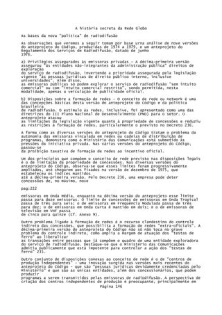 A história secreta da Rede Globo
As bases da nova "política" de radiodifusão
As observações que veremos a seguir tomam por base urna análise de nove versões
do anteprojeto do Código, produzidas de 1974 a 1979, e um anteprojeto do
Regulamento dos Serviços de Radiodifusão, datado de junho
1976.
a) Privilégios assegurados às emissoras privadas - A décima-primeira versão
assegurou "às entidades não-integrantes da administração pública" direitos de
exploração
do serviço de radiodifusão, invertendo a prioridade assegurada pela legislação
vigente "às pessoas jurídicas de direito público interno, inclusive
universidades". Além disso,
as emissoras públicas só podem explorar o serviço de radiodifusão "sem intuito
comercial" ou com "intuito comercial restrito", sendo permitida, nesta
modalidade, apenas a veiculação de publicidade oficial.
b) Disposições sobre a formação de redes - O conceito de rede ou network é uma
das concepções básicas desta versão do anteprojeto do Código e da política
brasileira
de radiodifusão. O estímulo às redes, inclusive, foi apresentado como uma das
diretrizes do III Plano Nacional de Desenvolvimento (PND) para o setor. O
anteprojeto atacou
as limitações da legislação vigente quanto à propriedade de concessões e reduziu
as restrições à formação de redes, particularmente o previsto no Decreto 236.
A forma como as diversas versões do anteprojeto do Código tratam o problema da
autonomia das emissoras vinculada em redes ou cadeias de distribuição de
programas, demonstra como o Ministério das Comunicações está submetido às
pressões da iniciativa privada. Nas várias versões do anteprojeto do Código,
passou-se
da proibição taxativa de formação de redes ao incentivo oficial.
Um dos princípios que compõem o conceito de rede previsto nas disposições legais
é o de limitação da propriedade de concessões. Nas diversas versões do
anteprojeto do Código, observa-se que esses limites foram progressivamente
ampliados, até chegarem aos fixados na versão de dezembro de 1975, que
estabeleceu os índices mantidos
até a décima-primeira versão. Pelo Decreto 236, uma empresa pode deter
concessões de, no máximo, nove
pag:222
emissoras em Onda Média, enquanto na décima versão do anteprojeto esse limite
passa para doze emissoras. O limite de concessões de emissoras em Onda Tropical
passa de três para seis; o de emissoras em Freqüência Modulada passa de três
para dez; o de emissoras em Onda Curta é mantido em dois; e o de emissoras de
televisão em VHF passa
de cinco para quinze (Cf. Anexo 9).
Outro problema ligado à formação de redes é o recurso clandestino do controle
indireto das concessões, que possibilita a formação de redes "extra-oficiais". A
décima-primeira versão do anteprojeto do Código não só não toca no grave
problema do controle indireto, como amplia a margem de atuação dos "testas de
ferro" ao liberalizar
as transações entre pessoas que já compõem o quadro de uma entidade exploradora
do serviço de radiodifusão. Destaque-se que o Ministério das Comunicações
admitiu publicamente que está impotente para controlar a ação dos "testas de
ferro" 235.
Outro conjunto de disposições conexas ao conceito de rede é o de "centros de
produção independentes" - uma inovação surgida nas versões mais recentes do
anteprojeto do Código - que são "pessoas jurídicas devidamente credenciadas pelo
Ministério" e que são as únicas entidades, além dos concessionários, que podem
produzir
programas a serem transmitidos pelas emissoras de radiodifusão. A perspectiva de
criação dos centros independentes de produção é preocupante, principalmente em
Página 146

 
