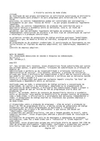 A história secreta da Rede Globo
virtude
da revelação de que grupos estrangeiros já solicitaram autorização ao Ministério
das Comunicações para produzir no país programas para televisão 236 Tal como
foram
previstos, os centros independentes podem ser controlados por estrangeiros diretamente ou por seus "testas de ferro" - ou por grupos econômicos legalmente
impedidos.
Desse modo, os centros independentes de produção não contribuirão para o
equilíbrio técnico e econômico entre as emissoras. Isto é, ao invés de
fortalecer as emissoras
geradoras, que são entidades legalmente obrigadas da produção, os centros
independentes constituirão um estímulo a um novo tipo de concentração de capital
e tecnologia e à produção centralizada.
As primeiras versões do anteprojeto do Código proibiam quaisquer "modalidades
contratuais que, de maneira direta ou indireta, assegurem à estação geradora cedente
da programação ou do produtor credenciado: I) participação no faturamento ou nos
lucros brutos ou líquidos da empresa adquirente; II) subordinação, dependência
ou
controle da empresa adquiren-

NOTA DE RODAPÉ:
235. ASSOCIAÇÃO BRASILEIRA DE ENSINO E PESQUISA DA COMUNICAÇÃO.
op.cit.p.2
236. Ibidem,p.2.
pag:223
te". Nas versões mais recentes, esses dispositivos foram substituídos por outros
que proíbem apenas, e genericamente, "situações de subordinação ou alienação de
poderes de
administração e gerência ou da responsabilidade e orientação intelectual e
administrativa do serviço". Fica patente, portanto, a pressão da iniciativa
privada que levou o Ministério das Comunicações a abrir mão do controle efetivo
que poderia ter sobre as relações econômicas e jurídicas que as emissoras mantêm
entre si e com o Estado e a
renunciar a disposições que poderiam realmente impedir vínculos "de fato" de
subordinação e dependência entre as emissoras.
Analisado como um todo, o anteprojeto do Código estimula a concentração da
propriedade, do capital e da tecnologia. Amparando-se na argumentação de
funcionários da Rede Globo237, o Ministério das Comunicações chegou a propor a
obrigatoriedade de que um "mínimo de 70% da programação diária deve ser
produzida no
Brasil". Na verdade, dentro do contexto de desequilíbrio técnico e econômico
entre as emissoras, essa medida só beneficiaria os grandes centros de produção,
como a Rede Globo, e oficializaria o atrelamento das emissoras independentes a
redes. O anteprojeto do Código exprime os interesses das grandes empresas e
muito especialmente
da Rede Globo.
c) Disposições sobre a produção de programas - Além de exigir a produção no
Brasil de 70% da programação diária, a décima versão do anteprojeto do Código
estabelece que 33% dessa programações já destinada à "informação e
entretenimento da criança e do adolescente" e que outros 20% devem ser
"idealizados, realizados
e produzidos por equipe brasileira, com som e imagem gerados no Brasil, sobre
temática nacional". Essas disposições admitem a possibilidade de instalação de
produtores
estrangeiros de programas no país ou de montagens e adaptações de produções
estrangeiras, como faz a Rede Globo com o "Fantástico" e "Globo Repórter". Tal
como estão
formuladas, essas disposições exigem uma veiculação diária de apenas 14% (20% de
70%) de programa efetivamente "idealizados, realizados e produzidos por equipe
brasileira, com som e imagem gerados no Brasil, sobre temática nacional".
Página 147

 