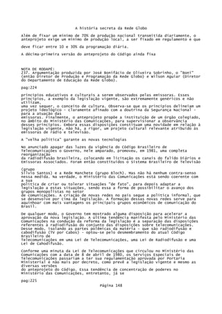 A história secreta da Rede Globo
Além de fixar um mínimo de 70% de produção nacional transmitida diariamente, o
anteprojeto exige um mínimo de produção local, a ser fixado em regulamento e que
deve ficar entre 10 e 30% da programação diária.
A décima-primeira versão do anteprojeto do Código ainda fixa

NOTA DE RODAPÉ:
237. Argumentação produzida por José Bonifácio de Oliveira Sobrinho, o "Boni"
(então Diretor de Produção e Programação da Rede Globo) e Wilson Aguiar (Diretor
do Departamento de Educação da Rede Globo).
pag:224
princípios educativos e culturais a serem observados pelas emissoras. Esses
princípios, a exemplo da legislação vigente, são extremamente genéricos e não
utilizam,
uma vez sequer, o conceito de cultura. Observa-se que os princípios delineiam um
projeto ideológico - claramente afinado com a doutrina da Segurança Nacional para a atuação das
emissoras. Finalmente, o anteprojeto propõe a instituição de um órgão colegiado,
no âmbito do Ministério das Comunicações, para supervisionar a observância
desses princípios. Embora essas disposições constituam uma novidade em relação à
legislação vigente, não há, a rigor, um projeto cultural relevante atribuído às
emissoras de rádio e televisão.
A "velha política" garante as novas tecnologias
No anunciado apagar das luzes da vigência do Código Brasileiro de
Telecomunicações o Governo, nele amparado, promoveu, em 1981, uma completa
reorganização
da radiodifusão brasileira, colocando em licitação os canais do falido Diários e
Emissoras Associados. Foram então constituídos o Sistema Brasileiro de Televisão
(grupo
Sílvio Santos) e a Rede Manchete (grupo Bloch). Mas não há nenhum contra-senso
nessa medida. Na verdade, o Ministério das Comunicações está sendo coerente com
a sua
política de criar ou tolerar situações "de fato", para depois adaptar a
legislação a estas situações, sendo essa a forma de possibilitar o avanço dos
grupos monopolistas no setor
de comunicações. A criação de novas redes no país segue a política informal, que
se desenvolve por cima da legislação. A formação dessas novas redes serve para
aquinhoar com mais vantagens os principais grupos econômicos de comunicação do
Brasil.
De qualquer modo, o Governo tem mostrado alguma disposição para acelerar a
aprovação da nova legislação. A última tendência manifesta pelo Ministério das
Comunicações na condução da reforma da legislação é a separação das disposições
referentes à radiodifusão do conjunto das disposições sobre telecomunicações.
Desse modo, isolando as partes polêmicas da matéria - que são radiodifusão e
cabodifusão (TV por Cabos) - optou-se pelo desmembramento do atual Código
Brasileiro de
Telecomunicações em uma Lei de Telecomunicações, uma Lei de Radiodifusão e uma
Lei de Cahodifusão.
Conforme uma minuta da Lei de Telecomunicações que circulou no Ministério das
Comunicações com a data de 8 de abril de 1980, os Serviços Especiais de
Telecomunicações passariam a ter sua regulamentação aprovada por Portaria
Ministerial e não mais por decreto, como prevê a legislação vigente e mesmo as
diversas versões
do anteprojeto do Código. Essa tendência de concentração de poderes no
Ministério das Comunicações, entretanto, já se
pag:225
Página 148

 