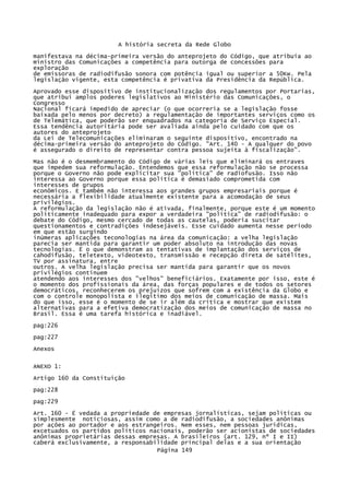 A história secreta da Rede Globo
manifestava na décima-primeira versão do anteprojeto do Código, que atribuía ao
ministro das Comunicações a competência para outorga de concessões para
exploração
de emissoras de radiodifusão sonora com potência igual ou superior a 50Kw. Pela
legislação vigente, esta competência é privativa da Presidência da República.
Aprovado esse dispositivo de institucionalização dos regulamentos por Portarias,
que atribui amplos poderes legislativos ao Ministério das Comunicações, o
Congresso
Nacional ficará impedido de apreciar (o que ocorreria se a legislação fosse
baixada pelo menos por decreto) a regulamentação de importantes serviços como os
de Telemática, que poderão ser enquadrados na categoria de Serviço Especial.
Essa tendência autoritária pode ser avaliada ainda pelo cuidado com que os
autores do anteprojeto
da Lei de Telecomunicações eliminaram o seguinte dispositivo, encontrado na
décima-primeira versão do anteprojeto do Código. "Art. 140 - A qualquer do povo
é assegurado o direito de representar contra pessoa sujeita à fiscalização".
Mas não é o desmembramento do Código de várias leis que eliminará os entraves
que impedem sua reformulação. Entendemos que essa reformulação não se processa
porque o Governo não pode explicitar sua "política" de radiofusão. Isso não
interessa ao Governo porque essa política é demasiado comprometida com
interesses de grupos
econômicos. E também não interessa aos grandes grupos empresariais porque é
necessária a flexibilidade atualmente existente para a acomodação de seus
privilégios.
A reformulação da legislação não é ativada, finalmente, porque este é um momento
politicamente inadequado para expor a verdadeira "política" de radiodifusão: o
debate do Código, mesmo cercado de todas as cautelas, poderia suscitar
questionamentos e contradições indesejáveis. Esse cuidado aumenta nesse período
em que estão surgindo
inúmeras aplicações teconologias na área da comunicação: a velha legislação
parecia ser mantida para garantir um poder absoluto na introdução das novas
tecnologias. Ë o que demonstram as tentativas de implantação dos serviços de
cahodifusão, teletexto, videotexto, transmissão e recepção direta de satélites,
TV por assinatura, entre
outros. A velha legislação precisa ser mantida para garantir que os novos
privilégios continuem
atendendo aos interesses dos "velhos" beneficiários. Exatamente por isso, este é
o momento dos profissionais da área, das forças populares e de todos os setores
democráticos, reconhecerem os prejuízos que sofrem com a existência da Globo e
com o controle monopolista e ilegítimo dos meios de comunicação de massa. Mais
do que isso, esse é o momento de se ir além da crítica e mostrar que existem
alternativas para a efetiva democratização dos meios de comunicação de massa no
Brasil. Essa é uma tarefa histórica e inadiável.
pag:226
pag:227
Anexos
ANEXO 1:
Artigo 160 da Constituição
pag:228
pag:229
Art. 160 - É vedada a propriedade de empresas jornalísticas, sejam políticas ou
simplesmente noticiosas, assim como a de radiodifusão, a sociedades anônimas
por ações ao portador e aos estrangeiros. Nem esses, nem pessoas jurídicas,
excetuados os partidos políticos nacionais, poderão ser acionistas de sociedades
anônimas proprietárias dessas empresas. A brasileiros (art. 129, nº I e II)
caberá exclusivamente, a responsabilidade principal delas e a sua orientação
Página 149

 