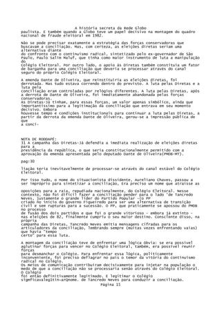 A história secreta da Rede Globo
paulista. E também quando a Globo teve um papel decisivo na montagem do quadro
nacional de fraude eleitoral em 1982.
Não se pode precisar exatamente a estratégia das forças conservadoras que
buscavam a conciliação. Mas, com certeza, as eleições diretas seriam uma
alternativa diante
do confronto com o continuísmo radical, sintetizado pelo ex-governador de São
Paulo, Paulo Salim Maluf, que tinha como maior instrumento de luta a manipulação
do
Colégio Eleitoral. Por outro lado, o apoio às Diretas também constituía um fator
de barganha para uma conciliação que deveria se processar através do canal
seguro do próprio Colégio Eleitoral.
A emenda Dante de Oliveira, que reinstituiria as eleições diretas, foi
derrotada. Mas tudo estava correndo dentro do previsto. A luta pelas Diretas e a
luta pela
conciliação eram controladas por relógios diferentes. A luta pelas Diretas, após
a derrota de Dante de Oliveira, foi imediatamente abandonada pelas forças
conservadoras.
As Diretas-Já tinham, para essas forças, um valor apenas simbólico, ainda que
importantíssimo para a legitimação da conciliação que entrava em seu momento
decisivo. Embora
houvesse tempo e condições institucionais para continuar a luta pelas Diretas, a
partir da derrota da emenda Dante de Oliveira, gerou-se a impressão pública de
que
a conci-

NOTA DE RODDAPÉ:
31 A campanha das Diretas-Já defendia a imediata realização de eleições diretas
para a
presidência da república, o que seria constitucionalmente permitido com a
aprovação da emenda apresentada pelo deputado Dante de Oliveira(PMDB-MT).
pag:30
liação teria inevitavelmente de processar-se através do canal estável do Colégio
Eleitoral.
Por isso tudo, o nome do situacionista dissidente, Aureliano Chaves, passou a
ser impróprio para sintetizar a conciliação, Era preciso um nome que atraísse as
oposições para a raia, repudiada nacionalmente, do Colégio Eleitoral. Nesse
contexto, não foi difícil fazer a conciliação pender para o lado 'de Tancredo
Neves, justamente o grande líder do Partido Popular -(o PP
criado no início do governo Figueiredo para ser uma alternativa de transição
civil e sem rupturas para a sucessão. O PP, que praticamente se apossou do PMDB
no processo
de fusão dos dois partidos e que foi o grande vitorioso - embora já extinto nas eleições de 82, finalmente cumpriu o seu maior destino. Consciente disso, na
própria
campanha das Diretas, Tancredo Neves emitia mensagens cifradas para os
articuladores da conciliação, lembrando sempre (muitas vezes enfrentando vaias)
que havia "tempo
certo" para essa luta.
A montagem da conciliação teve de enfrentar uma lógica óbvia: se era possível
aglutinar forças para vencer no Colégio Eleitoral, também, era possível reunir
forças
para desmanchar o Colégio. Para enfrentar essa lógica, politicamente
inconveniente, foi preciso deflagrar no país o temor da vitória do continuísmo
radical no Colégio.
Os meios de comunicação contribuíram decisivamente para injetar na população o
medo de que a conciliação não se processaria senão através do Colégio Eleitoral.
O Colégio
foi então definitivamente legitimado. E legitimar o Colégio
sigmficavaleg1tin~arQnome. de Tancredo Neves para conduzir a conciliação.
Página 15

 