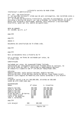 A história secreta da Rede Globo
intelectual e administrativa.
Art. 129 - São Brasileiros:
I - os nascidos no Brasil, ainda que de país estrangeiros, não residindo estes a
serviço de seu país;
II - os filhos de brasileiro e brasileira, nascidos no estrangeiro, se os pais
estiverem a serviço do Brasil, ou, não o entando, se vierem residir no país.
Neste caso atingida a maioridade, deverão, para conservar a nacionalidade
brasileira, optar por ela, dentro em quatro anos.

NOTA DE RODAPÉ:
In: CALMON, op.cit. p.7
pag:230
pag:231
ANEXO 2:
Documento de constituição da TV Globo Ltda.
pag:232
pag:233
Mais um Documento Para a História da TV
Eis o retrato, em forma de sociedade por cotas, da
TV Globo Ltda.
CONSTITUIÇÃO
Sociedade por cotas, de responsabilidade limitada,
constituída por instrumento particular firmado entre os cotistas, no
dia 28 de junho de 1962 e, registrado no Departamento Nacional
de Indústria e Comércio sob nº 134.028,em l3dejulhode 1962.
COTLSTAS
Roberto Marinho; Stela Goulart Marinho; Rogério Marinho,
Heloisa Marinho; Hilda Marinho Coelho de Barros; Isaac Rubem Israel;
General Lauro Augusto de Medeiros;Jo5o Soares Guimarães e Luiz Brunini
CAPITAL
O Capital social é de CrS 500.000.000, dividido em 500.000
cotas de Cr$ 1.000 cada uma.
DISTRIBUIÇÃO
Nomes

Nº Cotas

Roberto Marinho
Stela G. Marinho
Rogério Marinho
Heloísa Marinho
Hilda Marinho C. de Barros
Isaac Rubem Israel
Lauro A. de Medeiros
João S. Guimarães

300.000
144.100
15.000
15.000
15.000
10.000
300
300

V. Cruzeiros
300.000.000
144.100.000
15.000.000
15.000.000
15.000.000
10.000.000
300.000
300.000

pag:234
Luiz Brunjni

300
300.000
____________________________
Página 150

 
